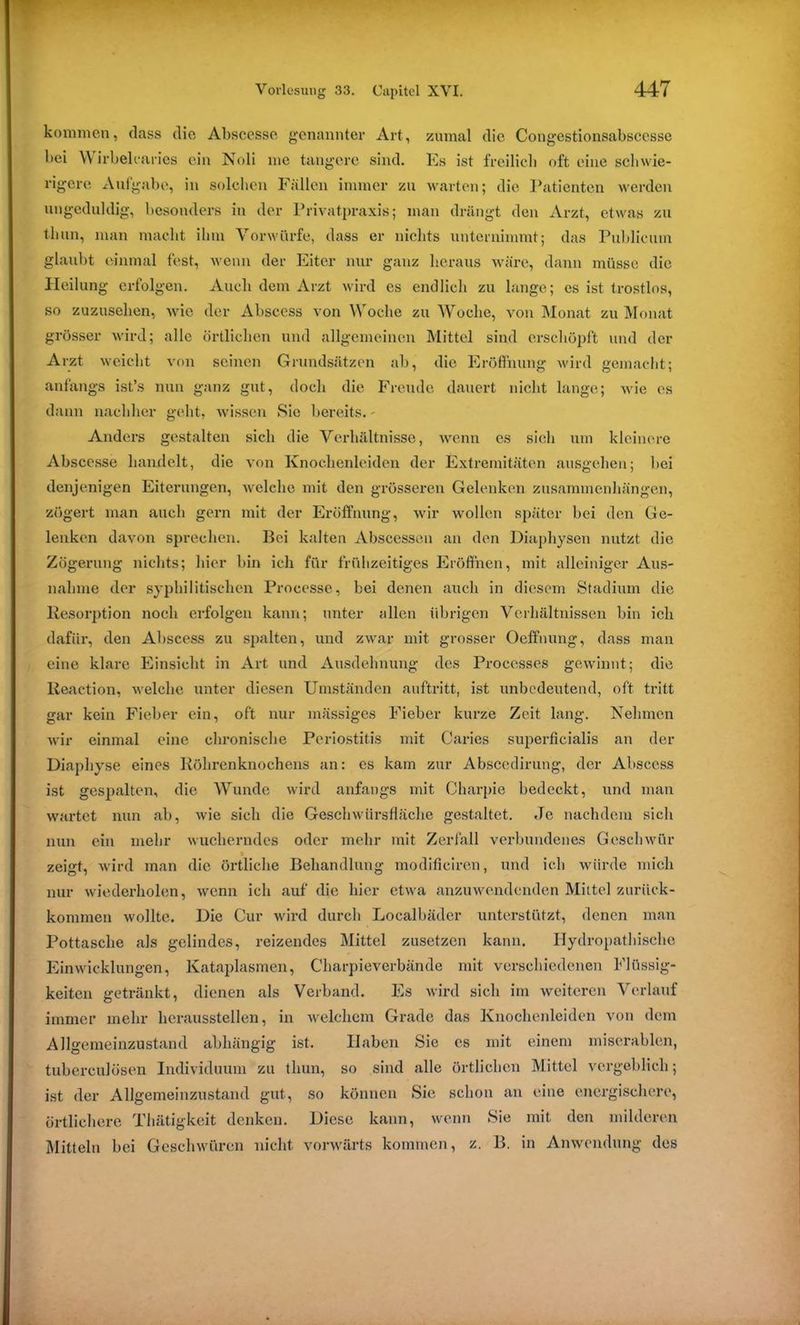 kommen, dass die Abscesse genannter Art, zumal die Congestionsabscesse bei Wirbelcaries ein Noli me tangere sind. Es ist freilich oft eine schwie- rigere Aufgabe, in solchen Fällen immer zu warten; die Patienten werden ungeduldig, besonders in der Privatpraxis; man drängt den Arzt, etwas zu tluin, man macht ihm Vorwürfe, dass er nichts unternimmt; das Publicum glaubt einmal fest, wenn der Eiter nur ganz heraus wäre, dann müsse die Heilung erfolgen. Auch dem Arzt wird cs endlich zu lange; es ist trostlos, so zuzusehen, wie der Abscess von Woche zu Woche, von Monat zu Monat grösser wird; alle örtlichen und allgemeinen Mittel sind erschöpft und der Arzt weicht von seinen Grundsätzen ah, die Eröffnung wird gemacht; anfangs ist’s nun ganz gut, doch die Freude dauert nicht lange; wie es dann nachher geht, wissen Sic bereits. - Anders gestalten sich die Verhältnisse, wenn es sich um kleinere Abscesse handelt, die von Knochenleiden der Extremitäten ausgehen; bei denjenigen Eiterungen, welche mit den grösseren Gelenken Zusammenhängen, zögert man auch gern mit der Eröffnung, wir wollen später bei den Ge- lenken davon sprechen. Bei kalten Abscessen an den Diaphysen nutzt die Zögerung nichts; hier bin ich für frühzeitiges Eröffnen, mit alleiniger Aus- nahme der syphilitischen Processe, bei denen auch in diesem Stadium die Kesorption noch erfolgen kann; unter allen übrigen Verhältnissen bin ich dafür, den Abscess zu spalten, und zwar mit grosser Oeffnung, dass man eine klare Einsicht in Art und Ausdehnung des Proccsses gewinnt; die lleaction, welche unter diesen Umständen auftritt, ist unbedeutend, oft tritt gar kein Fieber ein, oft nur massiges Fieber kurze Zeit lang. Nehmen wir einmal eine chronische Periostitis mit Caries superficialis an der Diaphyse eines Köhrenknochens an: es kam zur Abscedirung, der Abscess ist gespalten, die Wunde wird anfangs mit Oharpie bedeckt, und man wartet nun ab, wie sich die Geschwürsfläche gestaltet. Je nachdem sich nun ein mehr wucherndes oder mehr mit Zerfall verbundenes Geschwür zeigt, wird man die örtliche Behandlung modificiren, und ich würde mich nur wiederholen, wenn ich auf die hier etwa anzuwendenden Mittel zurück- kommen wollte. Die Cur wird durch Localbäder unterstützt, denen man Pottasche als gelindes, reizendes Mittel zusetzen kann. Hydropathischc Einwicklungen, Kataplasmen, Charpieverbände mit verschiedenen Flüssig- keiten getränkt, dienen als Verband. Es wird sich im weiteren Verlauf immer mehr heraussteilen, in welchem Grade das Knochenleiden von dem Allgemeinzustand abhängig ist. Haben Sie cs mit einem miserablen, tubcrculösen Individuum zu tliun, so sind alle örtlichen Mittel vergeblich; ist der Allgemeinzustand gut, so können Sie schon an eine energischere, örtlichere Thätigkeit denken. Diese kann, wenn Sie mit den milderen Mitteln bei Geschwüren nicht vorwärts kommen, z. B. in Anwendung des