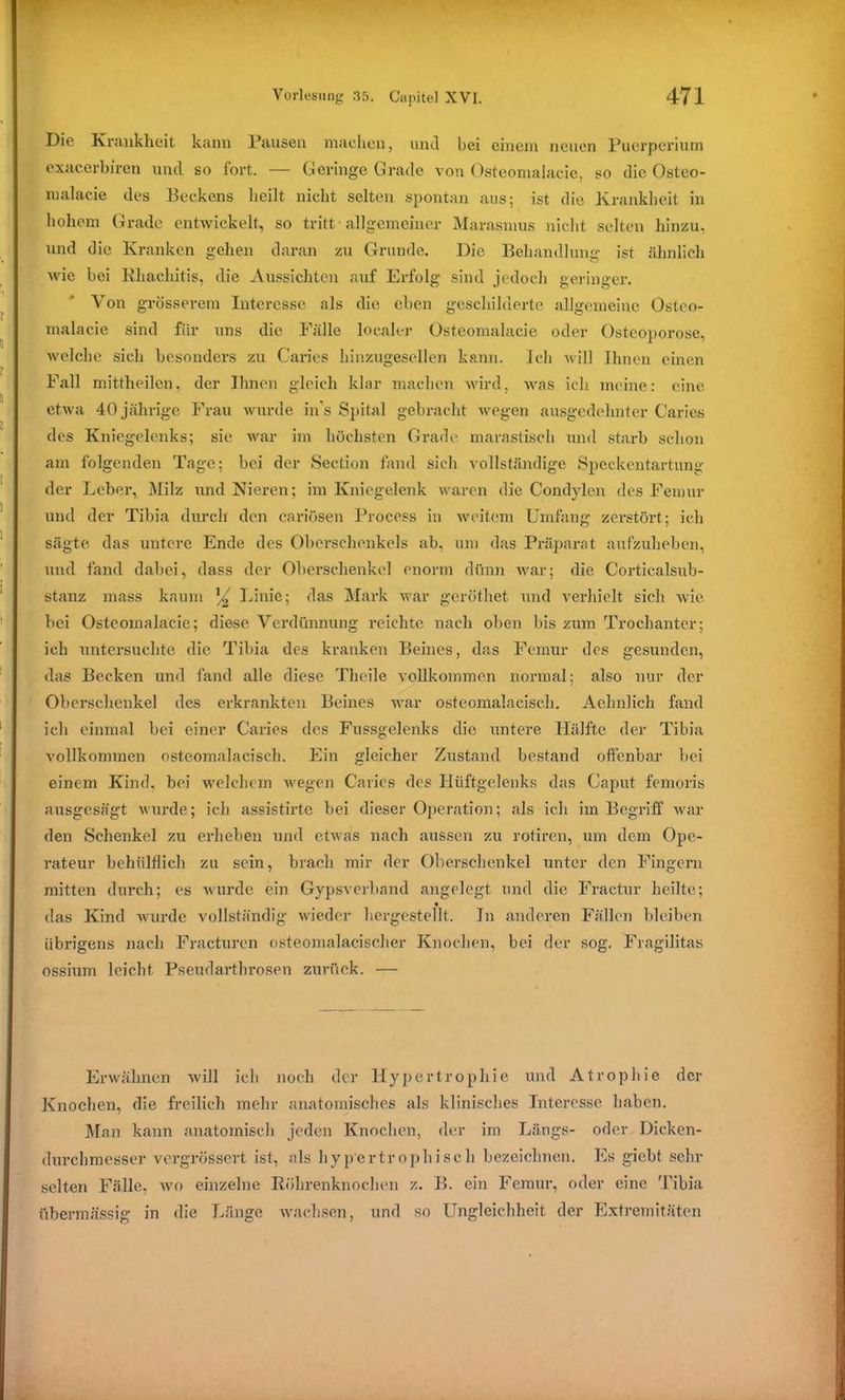 Die Krankheit kann Pausen machen, und bei einem neuen Puerperium exacerbiren und so fort. — Geringe Grade von Osteomalaeie, so die Osteo- malacie des Beckens heilt nicht selten spontan aus; ist die Krankheit in hohem Grade entwickelt, so tritt allgemeiner Marasmus nicht selten hinzu, und die Kranken gehen daran zu Grunde. Die Behandlung ist ähnlich wie bei Rhachitis, die Aussichten auf Erfolg sind jedoch geringer. Von grösserem Interesse als die eben geschilderte allgemeine Osteo- malaeie sind für uns die Fälle localer Osteomalaeie oder Osteoporose, welche sich besonders zu Caries hinzugesellen kann. Ich will Ihnen einen Fall mittheilen, der Ihnen gleich klar machen wird, was ich meine: eine etwa 40jährige Frau wurde ins Spital gebracht wegen ausgedehnter Caries des Kniegelenks; sie war im höchsten Grade marastisch und starb schon am folgenden Tage; bei der Section fand sich vollständige Speckentartung der Leber, Milz und Nieren; im Kniegelenk waren die Condylen des Femur und der Tibia durch den cariösen Process in weitem Umfang zerstört; ich sägte das untere Ende des Oberschenkels ab, um das Präparat aufzuheben, und fand dabei, dass der Oberschenkel enorm dünn war; die Corticalsub- stanz rnass kaum Linie; das Mark war geröthet und verhielt sich wie bei Osteomalaeie; diese Verdünnung reichte nach oben bis zum Trochanter; ich untersuchte die Tibia des kranken Beines, das Femur des gesunden, das Becken und fand alle diese Thcile vollkommen normal; also nur der Oberschenkel des erkrankten Beines war osteomalacisch. Aelmlich fand ich einmal bei einer Caries des Fussgelenks die untere Hälfte der Tibia vollkommen osteomalacisch. Ein gleicher Zustand bestand offenbar bei einem Kind, bei welchem wegen Caries des Hüftgelenks das Caput femoris ausgesägt wurde; ich assistirte bei dieser Operation; als ich im Begriff war den Schenkel zu erheben und etwas nach aussen zu rotiren, um dem Ope- rateur behältlich zu sein, brach mir der Oberschenkel unter den Fingern mitten durch; es wurde ein Gypsverband angelegt und die Fractur heilte; das Kind wurde vollständig wieder hergestellt. In anderen Fällen bleiben übrigens nach Fracturen osteomalacischer Knochen, bei der sog. Fragilitas ossium leicht Pseudarthrosen zurück. — Erwähnen will ich noch der Hypertrophie und Atrophie der Knochen, die freilich mehr anatomisches als klinisches Interesse haben. Man kann anatomisch jeden Knochen, der im Längs- oder Dicken- durchmesser vergrössert ist, als hypertrophisch bezeichnen. Es giebt sehr selten Fälle, wo einzelne Röhrenknochen z. B. ein Femur, oder eine Tibia übermässig in die Länge wachsen, und so Ungleichheit der Extremitäten
