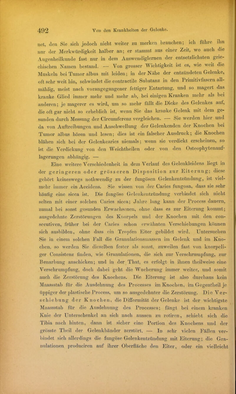 net, den Sie sich jedoch nicht weiter zu merken brauchen; ich führe ihn nur der Merkwürdigkeit halber an; er stammt aus einer Zeit, wo auch die Augenheilkunde fast nur in dem Auswendiglernen der entsetzlichsten grie- chischen Namen bestand. — Von grosser Wichtigkeit ist es, wie weit die Muskeln bei Tumor albus mit leiden; in der Nähe der entzündeten Gelenke, oft sehr weit hin, schwindet die contraetile Substanz in den Primitivfasern all- mählig, meist nach vorangegangener fettiger Entartung, und so magert das kranke Glied immer mehr und mehr ab, bei einigen Kranken mehr als bei anderen; je magerer es wird, um so mehr fällt die Dicke des Gelenkes auf, die oft gar nicht so erheblich ist, wenn Sie das kranke Gelenk mit dem ge- sunden durch Messung der Circumferenz vergleichen. — Sie werden hier und da von Auftreibungen und Anschwellung der Gelenkenden der Knochen bei Tumor albus hören und lesen; dies ist ein falscher Ausdruck; die Knochen blähen sich bei der Gelenkcaries niemals; wenn sie verdickt erscheinen, so ist die Verdickung von den Weichtheilen oder von den Osteophytenauf- lagerungen abhängig. — Eine weitere Verschiedenheit in dem Verlauf des Gelenkleidens liegt in der geringeren oder grösseren Disposition zur Eiterung; diese gehört keineswegs nothwendig zu der fungösen Gelenkentzündung, ist viel- mehr immer ein Accidens. Sie wissen von der Caries fungosa, dass sie sehr häufig eine sicca ist. Die fungöse Gelenkentzündung verbindet sich nicht selten mit einer solchen Caries sicca; Jahre lang kann der Proccss dauern, zumal bei sonst gesunden Erwachsenen, ohne dass es zur Eiterung kommt; ausgedehnte Zerstörungen des Knorpels und der Knochen mit den con- secutiven, früher bei der Caries schon erwähnten Verschiebungen können sich ausbilden, ohne dass ein Tropfen Eiter gebildet wird. Untersuchen Sie in einem solchen Fall die Granulationsmassen im Gelenk und im Kno- chen, so werden Sie dieselben fester als sonst, zuweilen fast von knorpeli- ger Consistenz finden, wie Granulationen, die sich zur Verschrumpfung, zur Benarbung anschicken; und in der That, es erfolgt in ihnen theilweise eine Verschrumpfung, doch dabei geht die Wucherung immer weiter, und somit auch die Zerstörung des Knochens. Die Eiterung ist also durchaus kein Maassstab für die Ausdehnung des Processcs im Knochen, im Gegentheil je üppiger der plastische Process, um so ausgedehnter die Zerstörung. Die Ver- schiebung der Knochen, die Difformität der Gelenke ist der wichtigste Maassstab für die Ausdehnung des Processes; fängt bei einem kranken Knie der Unterschenkel an sich nach aussen zu rotiren, schiebt sich die Tibia nach hinten, dann ist sicher eine Portion des Knochens und der grösste Thcil der Gelenkbänder zerstört. — In sehr vielen Fällen ver- bindet sich allerdings die fungöse Gelenkentzündung mit Eiterung; die Gra- nulationen produciren auf ihrer Oberfläche den Eiter, oder ein vielleicht
