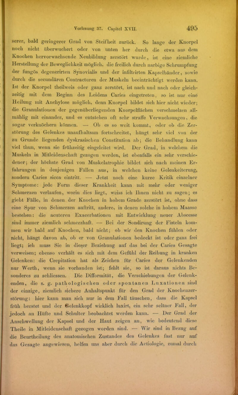 serer, bald geringerer Grad von Steifheit zurück. So lange der Knorpel noch nicht überwuchert oder von unten her durch die etwa aus dem Knochen hervorwachsende Neubildung zerstört wurde, ist eine ziemliche Herstellung der Beweglichkeit möglich, die freilich durch narbige Schrumpfung der fungös degenerirten Synovialis und der infiltrirten Kapselbänder, sowie durch die secundären Contracturen der Muskeln beeinträchtigt werden kann. Ist der Knorpel theilweis oder ganz zerstört, ist nach und nach oder gleich- zeitig mit dem Beginn des Leidens Caries eingetreten, so ist nur eine Heilung mit Ancliylose möglich, denn Knorpel bildet sich hier nicht wieder; die Granulationen der gegenüberliegenden Knorpelflächen verschmelzen all- raäblig mit einander, und es entstehen oft sehr straffe Verwachsungen, die sogar verknöchern können. — Ob es so weit kommt, oder ob die Zer- störung des Gelenkes unaufhaltsam fortschreitet, hängt sehr viel von der zu Grunde liegenden dyskrasischen Constitution ab; die Behandlung kann viel thun, wenn sie frühzeitig eingeleitet wird. Der Grad, in welchem die Muskehi in Mitleidenschaft gezogen werden, ist ebenfalls ein sehr verschie- dener; der höchste Grad von Muskelatrophie bildet sich nach meinen Er- fahrungen in denjenigen Fällen aus, in welchen keine Gelenkeiterung, sondern Caries sicca eintritt. — Jetzt noch eine kurze Kritik einzelner Symptome: jede Form dieser Krankheit kann mit mehr oder weniger Schmerzen verlaufen, worin dies liegt, weiss ich Ihnen nicht zu sagen; es giebt Fälle, in denen der Knochen in hohem Grade zerstört ist, ohne dass eine Spur von Schmerzen auftritt, andere, in denen solche in hohem Maasse bestehen: die acuteren Exacerbationen mit Entwicklung neuer Abscesse sind immer ziemlich schmerzhaft. — Bei der Sondirung der Fisteln kom- men wir bald auf Knochen, bald nicht; ob wir den Knochen fühlen oder nicht, hängt davon ab, ob er von Granulationen bedeckt ist oder ganz frei liegt; ich muss Sie in dieser Beziehung auf das bei der Caries Gesagte verweisen; ebenso verhält es sich mit dem Gefühl der Reibung in kranken Gelenken: die Crepitation hat als Zeichen für Caries der Gelenkenden nur Werth, wenn sie vorhanden ist; fehlt sie, so ist daraus nichts Be- sonderes zu schliessen. Die Difformität, die Verschiebungen der Gelenk- enden, die s. g. pathologischen oder spontanen Luxationen sind der einzige, ziemlich sichere Anhaltspunkt für den Grad der Knochenzer- störung: hier kann man sich nur in dem Fall täuschen, dass die Kapsel früh berstet und der Gelenkkopf wirklich luxirt, ein sehr seltner Fall, der jedoch an Iliifte und Schulter beobachtet werden kann. — Der Grad der Anschwellung der Kapsel und der Haut zeigen an, wie bedeutend diese Theile in Mitleidenschaft gezogen worden sind. — Wir sind in Bezug auf die Beurtheilung des anatomischen Zustandes des Gelenkes last nur auf das Gesagte angewiesen, helfen uns aber durch die Aetiologie, zumal durch