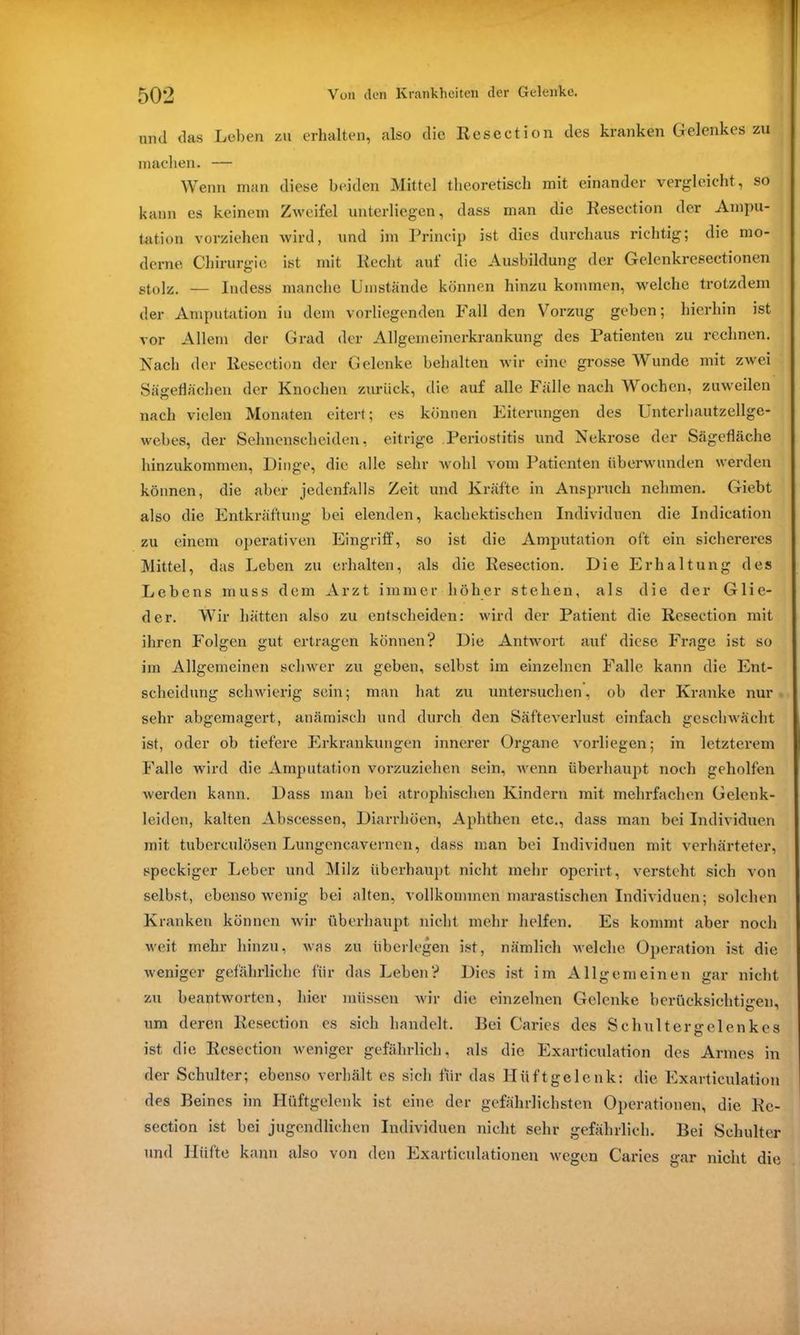 und das Leben zu erhalten, also die Resection des kranken Gelenkes zu machen. — Wenn man diese beiden Mittel theoretisch mit einander vergleicht, so kann es keinem Zweifel unterliegen, dass man die Resection der Ampu- tation vorziehen wird, und im Princip ist dies durchaus richtig; die mo- derne Chirurgie ist mit Recht auf die Ausbildung der Gelenkresectionen stolz. — Indess manche Umstände können hinzu kommen, welche trotzdem der Amputation in dem vorliegenden Fall den Vorzug geben; hierhin ist vor Allem der Grad der Allgemeinerkrankung des Patienten zu rechnen. Nach der Resection der Gelenke behalten wir eine grosse Wunde mit zwei Sägeflächen der Knochen zurück, die auf alle Fälle nach Wochen, zuweilen nach vielen Monaten eitcr<; es können Eiterungen des Unterbautzellge- webes, der Sehnenscheiden, eitrige Periostitis und Nekrose der Sägefläche hinzukommen, Dinge, die alle sehr wohl vom Patienten überwunden werden können, die aber jedenfalls Zeit und Kräfte in Anspruch nehmen. Giebt also die Entkräftung bei elenden, kachektischen Individuen die Indication zu einem operativen Eingriff, so ist die Amputation oft ein sichereres Mittel, das Leben zu erhalten, als die Resection. Die Erhaltung des Lebens muss dem Arzt immer höher stehen, als die der Glie- der. Wir hätten also zu entscheiden: wird der Patient die Resection mit ihren Folgen gut ertragen können? Die Antwort auf diese Frage ist so im Allgemeinen schwer zu geben, selbst im einzelnen Falle kann die Ent- scheidung schwierig sein; man hat zu untersuchen, ob der Kranke nur sehr abgemagert, anämisch und durch den Säfteverlust einfach geschwächt ist, oder ob tiefere Erkrankungen innerer Organe vorliegen; in letzterem Falle wird die Amputation vorzuziehen sein, wenn überhaupt noch geholfen werden kann. Dass man bei atrophischen Kindern mit mehrfachen Gelenk- leiden, kalten Abscessen, Diarrhöen, Aphthen etc., dass man bei Individuen mit tuberculösen Lungencavernen, dass man bei Individuen mit verhärteter, speckiger Leber und Milz überhaupt nicht mehr operirt, versteht sich von selbst, ebensowenig bei alten, vollkommen marastischen Individuen; solchen Kranken können wir überhaupt nicht mehr helfen. Es kommt aber noch weit mehr hinzu, was zu überlegen ist, nämlich welche Operation ist die weniger gefährliche für das Leben? Dies ist im Allgemeinen gar nicht zu beantworten, hier müssen wir die einzelnen Gelenke berücksichtigen, um deren Resection es sich handelt. Bei Carics des Schult er gelenkes ist die Resection weniger gefährlich, als die Exarticulation des Armes in der Schulter; ebenso verhält es sich für das Hüftgelenk: die Exarticulation des Beines im Hüftgelenk ist eine der gefährlichsten Operationen, die Re- section ist bei jugendlichen Individuen nicht sehr gefährlich. Bei Schulter und Hüfte kann also von den Exarticulationen wegen Caries gar nicht die