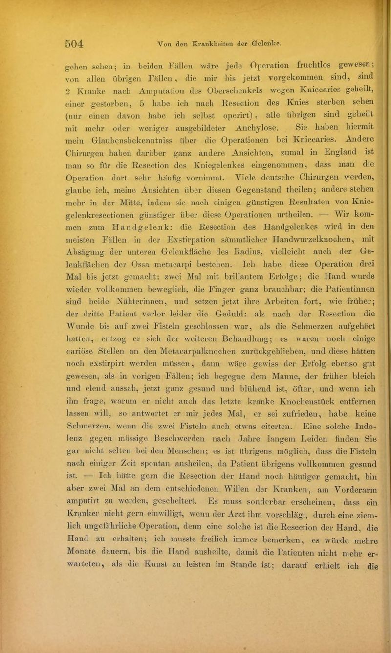 gehen sehen; in beiden Fällen wäre jede Operation fruchtlos gewesen; von allen übrigen Fällen, die mir bis jetzt vorgekommen sind, sind 2 Kranke nach Amputation des Oberschenkels wegen Kniecaries geheilt, einer gestorben, 5 habe ich nach Resection des Knies sterben sehen (nur einen davon habe ich selbst operirt), alle übrigen sind geheilt mit mehr oder weniger ausgebildeter Anchylose. Sie haben hiermit mein Glaubensbekenntniss über die Operationen bei Kniecaries. Andere Chirurgen haben darüber ganz andere Ansichten, zumal in England ist man so für die Resection des Kniegelenkes eingenommen, dass man die Operation dort sehr häufig vornimmt. Viele deutsche Chirurgen werden, glaube ich, meine Ansichten über diesen Gegenstand thcilen; andere stehen mehr in der Mitte, indem sie nach einigen günstigen Resultaten von Knie- gelenkresectionen günstiger über diese Operationen urtheilen. — Wir kom- men zum Handgelenk: die Resection des Handgelenkes wird in den meisten Fallen in der Exstirpation sämmtliclier Handwurzelknochen, mit Absägung der unteren Gelenkfläche des Radius, vielleicht auch der Ge- lenkflächen der Ossa metacarpi bestehen. Ich habe diese Operation drei Mal bis jetzt gemacht: zwei Mal mit brillantem Erfolge; die Hand wurde wieder vollkommen beweglich, die Finger ganz brauchbar; die Patientinnen sind beide Nähterinnen, und setzen jetzt ihre Arbeiten fort, wie früher; der dritte Patient verlor leider die Geduld: als nach der Resection die Wunde bis auf zwei Fisteln geschlossen war, als die Schmerzen aufgehört hatten, entzog er sicli der weiteren Behandlung; es waren noch einige cariöse Stellen an den Metacarpalknochen zurückgeblieben, und diese hätten noch exstirpirt werden müssen, dann wäre gewiss der Erfolg ebenso gut gewesen, als in vorigen Fällen; ich begegne dem Manne, der früher bleich und elend aussah, jetzt ganz gesund und blühend ist, öfter, und wenn ich ihn frage, warum er nicht auch das letzte kranke Knochenstück entfernen lassen will, so antwortet er mir jedes Mal, er sei zufrieden, habe keine Schmerzen, wenn die zwei Fisteln auch etwas eiterten. Eine solche Indo- lenz gegen massige Beschwerden nach Jahre langem Leiden finden Sie gar nicht selten beiden Menschen; es ist übrigens möglich, dass die Fisteln nach einiger Zeit spontan ausheilen, da Patient übrigens vollkommen gesund ist.. — Ich hätte gern die Resection der Hand noch häufiger gemacht, bin aber zwei Mal an dem entschiedenen Willen der Kranken, am Vorderarm amputirt zu werden, gescheitert. Es muss sonderbar erscheinen, dass ein Kranker nicht gern einwilligt, wenn der Arzt ihm vorschlägt, durch eine ziem- lich ungefährliche Operation, denn eine solche ist die Resection der Hand, die Hand zu erhalten; ich musste freilich immer bemerken, es würde mehre Monate dauern, bis die Hand ausheilte, damit die Patienten nicht mehr er- warteten, als die Kunst zu leisten im Stande ist; darauf erhielt ich die