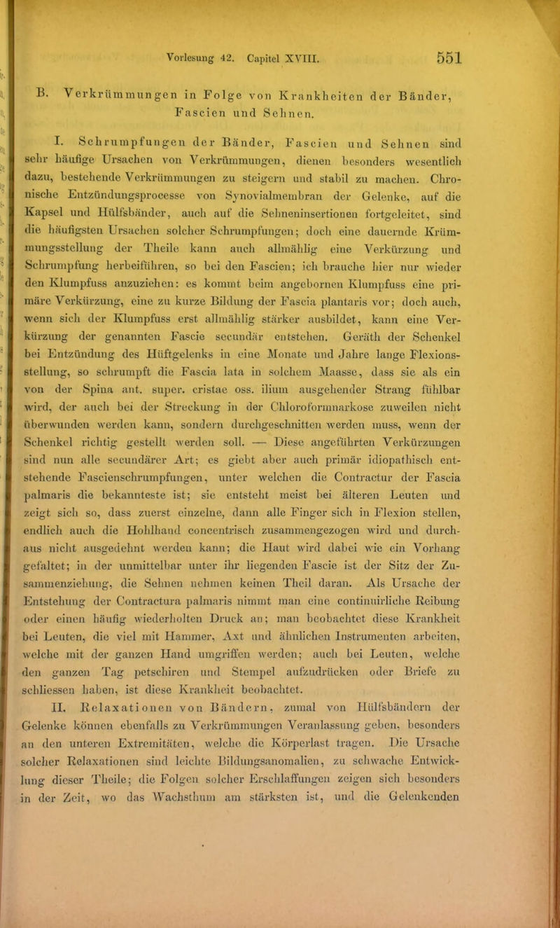 B. Verkrümmungen in Folge von Krankheiten der Bänder, Fas eien und Sehnen. I. Schrumpfungen der Bänder, Fascien und Sehnen sind sein- häufige Ursachen von Verkrümmungen, dienen besonders wesentlich dazu, bestehende Verkrümmungen zu steigern und stabil zu machen. Chro- nische Entzündungsprocesse von Synovialmembran der Gelenke, auf die Kapsel und Hülfsbänder, auch auf die Sehneninsertionen fortgeleitet, sind die häufigsten Ursachen solcher Schrumpfungen; doch eine dauernde Krüm- mungsstellung der Theile kann auch allmählig eine Verkürzung und Schrumpfung herbeifuhren, so bei den Fascien; ich brauche hier nur wieder den Klumpfuss anzuziehen: es kommt beim angebornen Klumpfuss eine pri- märe Verkürzung, eine zu kurze Bildung der Fascia plantaris vor; doch auch, wenn sich der Klumpfuss erst allmählig stärker ausbildet, kann eine Ver- kürzung der genannten Fascie secundär entstehen. Gerätli der Schenkel bei Entzündung des Hüftgelenks in eine Monate und Jahre lange Flexions- stellung, so schrumpft die Fascia lata in solchem Maasse, dass sie als ein von der Spina ant. super, cristae oss. ilium ausgehender Strang fühlbar wird, der auch bei der Streckung in der Chloroformnarkose zuweilen nicht überwunden werden kann, sondein durchgeschnitten werden muss, wenn der Schenkel richtig gestellt werden soll. — Diese angeführten Verkürzungen sind nun alle secundärer Art; es giebt aber auch primär idiopathisch ent- stehende Fascienschrumpfungen, unter welchen die Contractur der Fascia palmaris die bekannteste ist; sie entsteht meist bei älteren Leuten und zeigt sich so, dass zuerst einzelne, dann alle Finger sich in Flexion stellen, endlich auch die Hohlhand concentrisch zusammengezogen wird und durch- aus nicht ausgedehnt werden kann; die Haut wird dabei wie ein Vorhang gefaltet; in der unmittelbar unter ihr liegenden Fascie ist der Sitz der Zu- sammenziehung, die Sehnen nehmen keinen Thcil daran. Als Ursache der Entstehung der Contractura palmaris nimmt man eine continuirliche Reibung oder einen häufig wiederholten Druck an; man beobachtet diese Krankheit bei Leuten, die viel mit Hammer, Axt und ähnlichen Instrumenten arbeiten, welche mit der ganzen Hand umgriffen werden; auch bei Leuten, welche den ganzen Tag petschiren und Stempel aufzudrücken oder Briefe zu schliessen haben, ist diese Krankheit beobachtet. II. Relaxationen von Bändern, zumal von Hiilfsbändern der Gelenke können ebenfalls zu Verkrümmungen Veranlassung geben, besonders an den unteren Extremitäten, welche die Körperlast tragen. Die Ursache solcher Relaxationen sind leichte Bildungsanomalien, zu schwache Entwick- lung dieser Theile; die Folgen solcher Erschlaffungen zeigen sich besonders in der Zeit, wo das Wachsthum am stärksten ist, und die Gelenkenden