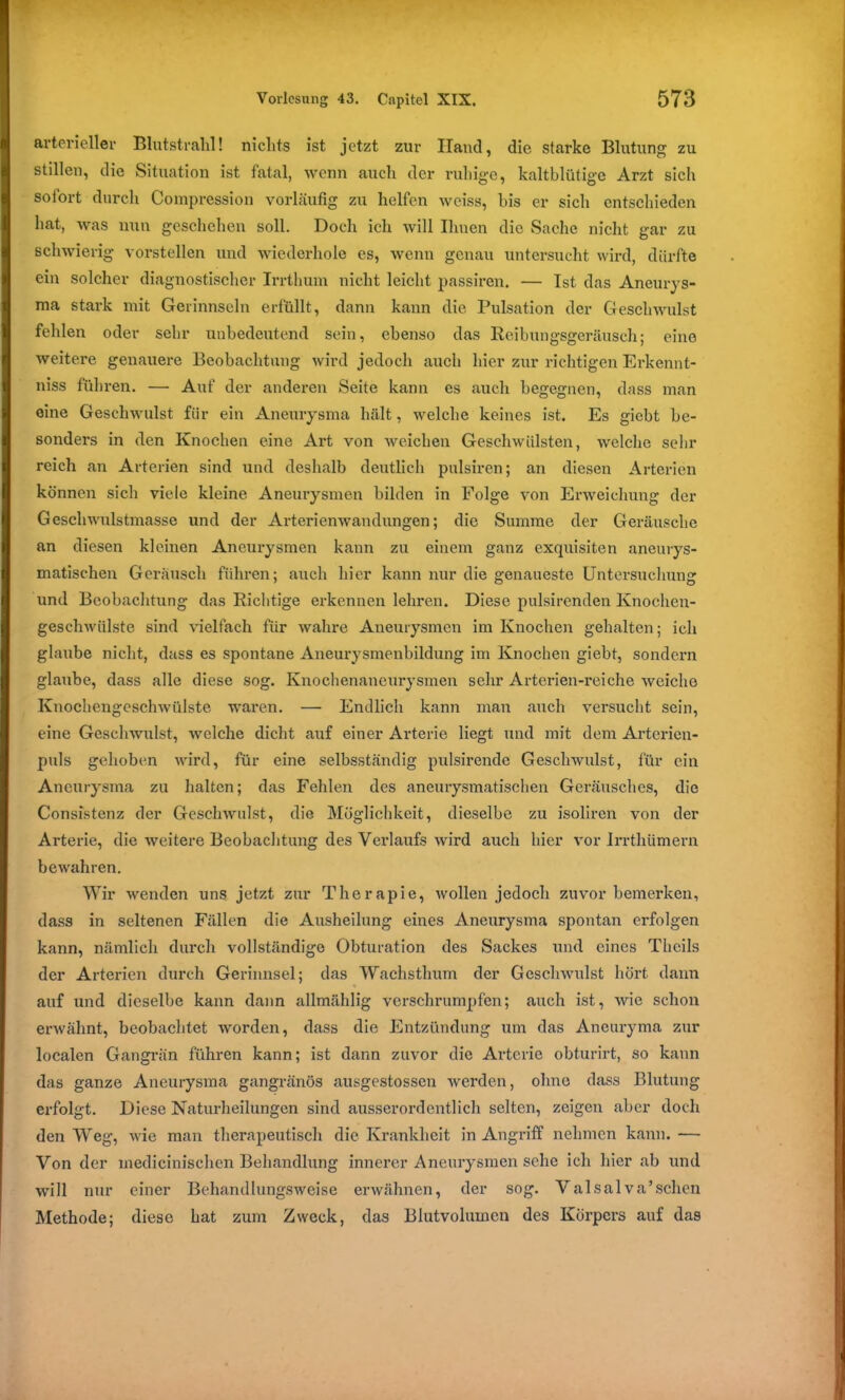 arterieller Blutstrahl! nichts ist jetzt zur Hand, die starke Blutung zu stillen, die Situation ist fatal, wenn auch der ruhige, kaltblütige Arzt sich sofort durch Compression vorläufig zu helfen weiss, bis er sich entschieden hat, was nun geschehen soll. Doch ich will Ihnen die Sache nicht gar zu schwierig vorstellen und wiederhole es, wenn genau untersucht wird, dürfte ein solcher diagnostischer Irrthum nicht leicht passiren. — Ist das Aneurys- ma stark mit Gerinnseln erfüllt, dann kann die Pulsation der Geschwulst fehlen oder sehr unbedeutend sein, ebenso das Reibungsgeräusch; eine weitere genauere Beobachtung wird jedoch auch hier zur richtigen Erkennt- niss führen. — Auf der anderen Seite kann es auch begegnen, dass man eine Geschwulst für ein Aneurysma hält, welche keines ist. Es giebt be- sonders in den Knochen eine Art von weichen Geschwülsten, welche sehr reich an Arterien sind und deshalb deutlich pulsiren; an diesen Arterien können sich viele kleine Aneurysmen bilden in Folge von Erweichung der Geschwulstmasse und der Arteriemvandungen; die Summe der Geräusche an diesen kleinen Aneurysmen kann zu einem ganz exquisiten aneurys- matischen Geräusch führen; auch hier kann nur die genaueste Untersuchung und Beobachtung das Richtige erkennen lehren. Diese pulsirenden Knochen- geschwülste sind vielfach für wahre Aneurysmen im Knochen gehalten; ich glaube nicht, dass es spontane Aneurysmenbildung im Knochen giebt, sondern glaube, dass alle diese sog. Knochenaneurysmen sehr Arterien-reiche weiche Knochengeschwülste waren. — Endlich kann man auch versucht sein, eine Geschwulst, welche dicht auf einer Arterie liegt und mit dem Arterien- puls gehoben wird, für eine selbsständig pulsirende Geschwulst, für ein Aneurysma zu halten; das Fehlen des aneurysmatischen Geräusches, die Consistenz der Geschwulst, die Möglichkeit, dieselbe zu isoliren von der Arterie, die weitere Beobachtung des Verlaufs wird auch hier vor Irrthümern bewahren. Wir wenden uns jetzt zur Therapie, wollen jedoch zuvor bemerken, dass in seltenen Fällen die Ausheilung eines Aneurysma spontan erfolgen kann, nämlich durch vollständige Obturation des Sackes und eines Thcils der Arterien durch Gerinnsel; das Wachsthum der Geschwulst hört dann % auf und dieselbe kann dann allmählig vcrschrumpfen; auch ist, wie schon erwähnt, beobachtet worden, dass die Entzündung um das Aneuryma zur localen Gangrän führen kann; ist dann zuvor die Arterie obturirt, so kann das ganze Aneurysma gangränös ausgestossen werden, ohne dass Blutung erfolgt. Diese Naturheilungen sind ausserordentlich selten, zeigen aber doch den Weg, wie man therapeutisch die Krankheit in Angriff nehmen kann. — Von der medicinischen Behandlung innerer Aneurysmen sehe ich hier ab und will nur einer Behandlungsweise erwähnen, der sog. Valsalva’sehen Methode; diese hat zum Zweck, das Blutvolumen des Körpers auf das