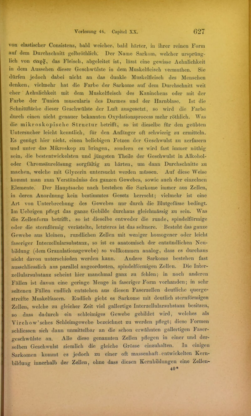 von elastischer Consistenz, bald weicher, bald härter, in ihrer reinen Form auf dem Durchschnitt gelbröthlich. Der Name Sarkom, welcher ursprüng- lich von das Fleisch, abgeleitet ist, lässt eine gewisse Aehnlichkeit in dem Aussehen dieser Geschwülste in dem Muskelfleisch vermuthen. Sie dürfen jedoch dabei nicht an das dunkle Muskelfleisch des Menschen denken, vielmehr hat die Farbe der Sarkome auf dem Durchschnitt weit eher Aehnlichkeit mit dem Muskelfleisch des Kaninchens oder mit der Farbe der Tunica muscularis des Darmes und der Harnblase. Ist die Schnittfläche dieser Geschwülste der Luft ausgesetzt, so wird die Farbe durch einen nicht genauer bekannten Oxydationsprocess mehr röthlich. Was die mikroskopische Structur betrifft, so ist dieselbe für den geübten Untersucher leicht kenntlich, für den Anfänger oft schwierig zu ermitteln. Es genügt hier nicht, einen beliebigen Fetzen der Geschwulst zu zerfasern und unter das Mikroskop zu bringen, sondern es wird fast immer nöthig sein, die bestentwiekelsten und jüngsten Tlieilc der Geschwulst in Alkohol- oder Chromsäurelösung sorgfältig zu härten, um dann Durchschnitte zu machen, welche mit Glycerin untersucht werden müssen. Auf diese Weise kommt man zum Verständniss des ganzen Gewebes, sowie auch der einzelnen Elemente. Der Hauptsache nach bestehen die Sarkome immer aus Zellen, in deren Anordnung kein bestimmtes Gesetz herrscht; vielmehr ist eine Art von Unterbrechung des Gewebes nur durch die Blutgefässe bedingt. Im Uebrigen pflegt das ganze Gebilde durchaus gleichmässig zu sein. Was die Zellenform betriß’t, so ist dieselbe entweder die runde, spindelförmige oder die sternförmig verästelte, letzteres ist das seltnere. Besteht das ganze Gewebe aus kleinen, rundlichen Zellen mit weniger homogener oder leicht faseriger Interzellularsubstanz, so ist es anatomisch der entzündlichen Neu- bildung (dem Granulationsgewebe) so vollkommen analog, dass cs durchaus nicht davon unterschieden werden kann. Andere Sarkome bestehen fast ausschliesslich aus parallel angeordneten, spindelförmigen Zellen. Die Inter- zellularsubstanz scheint hier manchmal ganz zu fehlen; in noch anderen Fällen ist davon eine geringe Menge in faseriger Form vorhanden; in sehr seltenen Fällen endlich entstehen aus diesen Faserzellen deutliche rpiergc- streifte Muskelfasern. Endlich giebt es Sarkome mit deutlich sternförmigen Zollen, welche zu gleicher Zeit viel gallertige Interzellularsubstanz besitzen, so dass dadurch ein schleimiges Gewebe gebildet wird, welches als Virchow’sches Schleimgewcbe bezeichnet zu werden pflogt; diese Formen schliessen sich dann unmittelbar an die schon erwähnten gallertigen Faser- geschwülste an. Alle diese genannten Zellen pflegen in einer und der- selben Geschwulst ziemlich die gleiche Grösse einzuhalten. In einigen Sarkomen kommt cs jedoch zu einer oft massenhaft entwickelten Kern- bildung innerhalb der Zellen, ohne dass diesen Kernbildungen eine Zellen- 40*