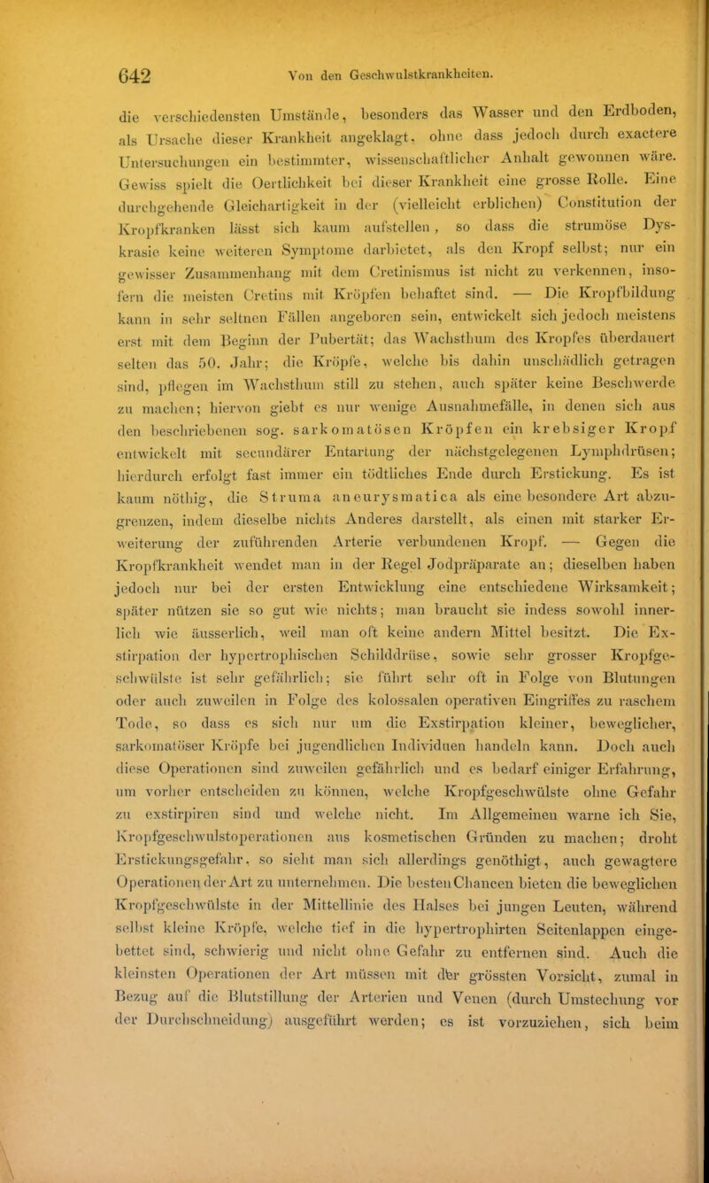 die verschiedensten Umstände, besonders das Wasser und den Erdboden, als Ursache dieser Krankheit angeklagt, ohne dass jedoch durch exactere Untersuchungen ein bestimmter, wissenschaftlicher Anhalt gewonnen wäre. Gewiss spielt die Oertlichkeit bei dieser Krankheit eine grosse Rolle. Eine durchgehende Gleichartigkeit in der (vielleicht erblichen) Constitution der Kropfkranken lässt sich kaum aufstellen , so dass die strumöse Dys- krasie keine weiteren Symptome darbietet, als den Kropf selbst; nur ein gewisser Zusammenhang mit dem Cretinismus ist nicht zu verkennen, inso- fern die meisten Cretins mit Kröpfen behaftet sind. — Die Kropfbildung kann in sehr seltnen Fällen angeboren sein, entwickelt sich jedoch meistens erst mit dem Beginn der Pubertät; das Wachsthum des Kropfes überdauert selten das 50. Jahr; die Kröpfe, welche bis dahin unschädlich getragen sind, pflegen im Wachsthum still zu stehen, auch später keine Beschwerde zu machen; hiervon giebt es nur wenige Ausnahmefälle, in denen sich aus den beschriebenen sog. sarkomatösen Kröpfen ein krebsiger Kropf entwickelt mit secundärer Entartung der nächstgelegenen Lymphdrüsen; hierdurch erfolgt fast immer ein tüdtliches Ende durch Erstickung. Es ist kaum nöthig, die Struma aneurysmatica als eine besondere Art abzu- erenzeru indem dieselbe nichts Anderes darstellt, als einen mit starker Er- Weiterung der zuführenden Arterie verbundenen Kropf. — Gegen die Kropfkrankheit wendet man in der Regel Jodpräparate an; dieselben haben jedoch nur bei der ersten Entwicklung eine entschiedene Wirksamkeit; später nützen sie so gut wie nichts; man braucht sie indess sowohl inner- lich wie äusserlich, weil man oft keine andern Mittel besitzt. Die Ex- stirpation der hypertrophischen Schilddrüse, sowie sehr grosser Kropfge- schwiilste ist sehr gefährlich; sie führt sehr oft in Folge von Blutungen oder auch zuweilen in Folge des kolossalen operativen Eingriffes zu raschem Tode, so dass es sich nur um die Exstirpation kleiner, beweglicher, sarkomatöser Kröpfe bei jugendlichen Individuen handeln kann. Doch auch diese Operationen sind zuweilen gefährlich und cs bedarf einiger Erfahrung, um vorher entscheiden zu können, welche Kropfgeschwülste ohne Gefahr zu exstirpiren sind und welche nicht. Im Allgemeinen warne ich Sie, Kropfgeschwulstoperationen aus kosmetischen Gründen zu machen; droht Erstickungsgefahr, so sieht man sich allerdings genöthigt, auch gewagtere Operationen der Art zu unternehmen. Die bestenChancen bieten die beweglichen Kropfgeschwülste in der Mittellinie des Halses bei jungen Leuten, während selbst kleine Kröpfe, welche tief in die hypertropkirten Seitenlappen einge- bettet sind, schwierig und nicht ohne Gefahr zu entfernen sind. Auch die kleinsten Operationen der Art müssen mit dfer grössten Vorsicht, zumal in Bezug auf die Blutstillung der Arterien und Venen (durch Umstechung vor der Durchschneidung) ausgeführt werden; es ist vorzuziehen, sich beim