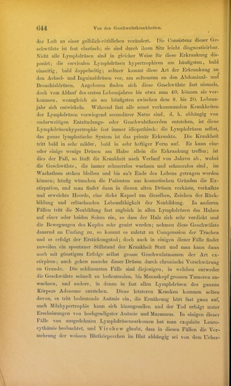 der Luft zu einer gelblicli-röthlichen verändert. Die Consistenz dieser Ge- schwülste ist fest elastisch; sie sind durch ihren Sitz leicht diagnosticirbar. Nicht alle Lymphdrüsen sind in gleicher Weise für diese Erkrankung dis- ponirt; die cervicalen Lymphdrüsen hypertrophiren am häufigsten, bald einseitig, bald doppelseitig; seltner kommt diese Art der Erkrankung an den Achsel- und Inguinaldrüsen vor, am seltensten an den Abdominal- und Bronchialdrüsen. Angeboren finden sich diese Geschwülste fast niemals, doch vom Ablauf des ersten Lebensjahres bis etwa zum 40. können sie Vor- kommen, wenngleich sie am häufigsten zwischen dem 8. bis 20. Lebens- jahr sich entwickeln. Während fast alle sonst vorkommenden Krankheiten der Lymphdrüsen vorwiegend secundärer Natur sind, d. h. abhängig von anderweitigen Entzündungs- oder Geschwulstheerden entstehen, ist diese Lymphdrüsenhypertrophie fast immer idiopathisch: die Lymphdrüsen selbst, das ganze lymphatische System ist das primär Erkrankte. Die Krankheit tritt bald in sehr milder, bald in sehr heftiger Form auf. Es kann eine oder einige wenige Drüsen am Halse allein die Erkrankung treffen; ist dies der Fall, so läuft die Krankheit nach Verlauf von Jahren ab, wobei die Geschwülste, die immer schmerzlos wachsen und schmerzlos sind, im Wachsthum stehen bleiben und bis an’s Ende des Lebens getragen werden können; häufig wünschen die Patienten aus kosmetischen Gründen die Ex- stirpation, und man findet dann in diesen alten Drüsen verkäste, verkalkte und erweichte Heerde, eine dicke Kapsel um dieselben, Zeichen der Rück- bildung und erlöschenden Lebensfähigkeit der Neubildung. In anderen Fällen tritt die Neubildung fast zugleich in allen Lymphdrüsen des Halses auf einer oder beiden Seiten ein, so dass der Hals sich sehr verdickt und die Bewegungen des Kopfes sehr genirt werden; nehmen diese Geschwülste dauernd an Umfang zu, so kommt es zuletzt zu Compression der Trachea und es erfolgt der Erstickungstod; doch auch in einigen dieser Fälle findet zuweilen ein spontaner Stillstand der Krankheit Statt und man kann dann noch mit günstigem Erfolge selbst grosse Geschwulstmassen der Art ex- stirpiren; auch gehen manche dieser Drüsen durch chronische Verschwärung zu Grunde. Die schlimmsten Fälle sind diejenigen, in welchen entweder die Geschwülste schnell zu bedeutenden, bis Mannskopf grossen Tumoren an- wachsen, und andere, in denen in fast allen Lymphdrüsen des ganzen Körpers Adenome entstehen. Diese letzteren Kranken kommen selten davon, es tritt bedeutende Anämie ein, die Ernährung hört fast ganz auf, auch Milzhypertrophie kann sich hinzugesellen und der Tod erfolgt unter Erscheinungen von hochgradigster Anämie und Marasmus. In einigen dieser Fälle von ausgedehnten Lymphdrüsensarkomcn hat man exquisite Leuco- cythämie beobachtet, und Virchow glaubt, dass in diesen Fällen die Ver- mehrung der weissen Blutkörperchen im Blut abhängig sei von dem Ueber-