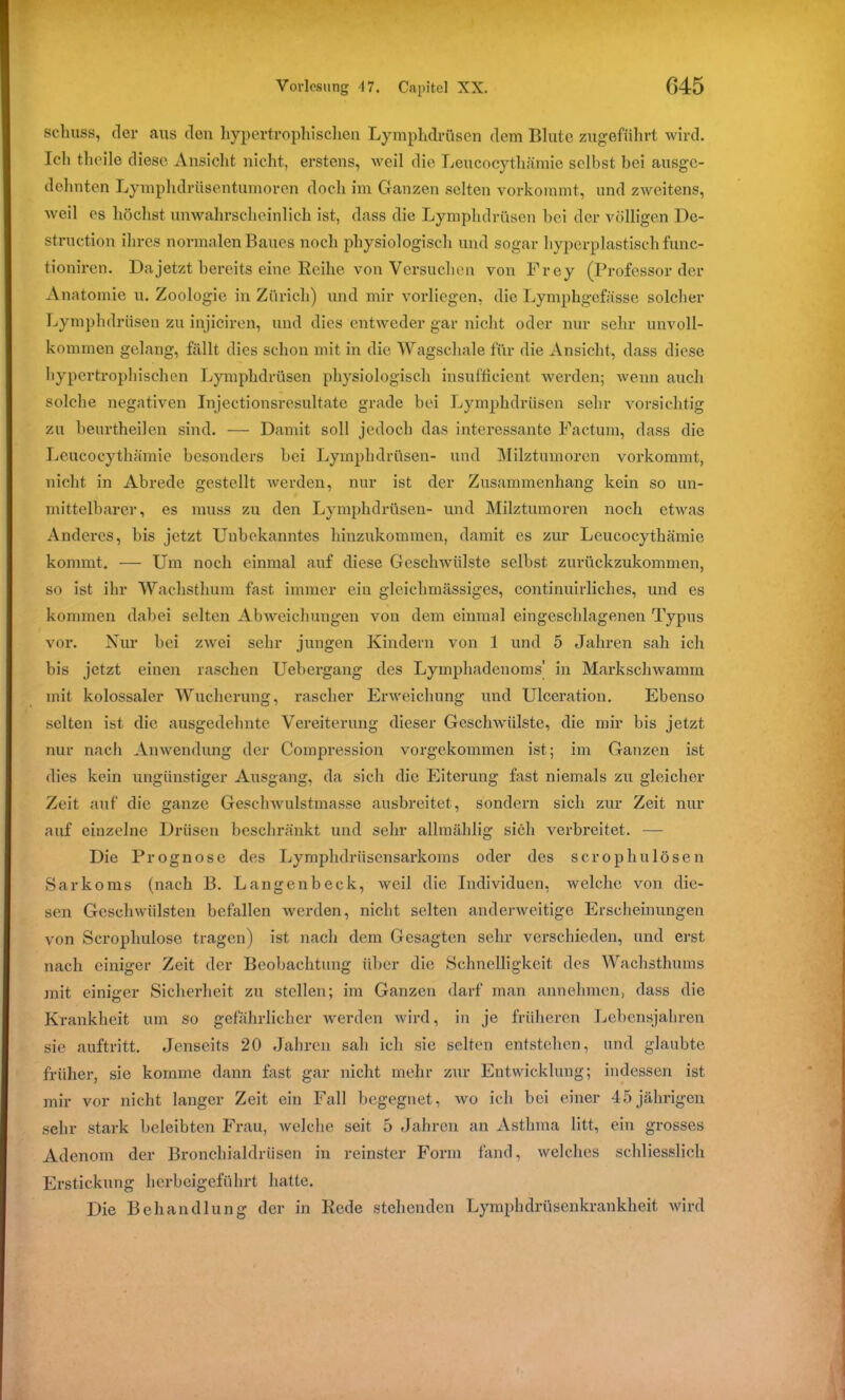 Schuss, der aus den hypertrophisclien Lymphdrüsen dem Blute zugeführt wird. Ich theile diese Ansicht nicht, erstens, weil die Leucocythämie selbst bei ausge- dehnten Lymphdrüsentumoren doch im Ganzen selten vorkommt, und zweitens, weil es höchst unwahrscheinlich ist, dass die Lymphdrüsen bei der völligen De- struction ihres normalen Baues noch physiologisch und sogar hyperplastisch func- tioniren. Da jetzt bereits eine Reihe von Versuchen von Frey (Professorder Anatomie u. Zoologie in Zürich) und mir vorliegen, die Lymphgefässe solcher Lymphdrüsen zu injiciren, und dies entweder gar nicht oder nur sehr unvoll- kommen gelang, fällt dies schon mit in die Wagschale für die Ansicht, dass diese hypertrophischen Lymphdrüsen physiologisch insufficient werden; wenn auch solche negativen Injectionsresultate grade bei Lymphdrüsen sehr vorsichtig zu beurtheilen sind. — Damit soll jedoch das interessante Factum, dass die Leucocythämie besonders bei Lymphdrüsen- und Milztumoren vorkommt, nicht in Abrede gestellt werden, nur ist der Zusammenhang kein so un- mittelbarer, es muss zu den Lymphdrüsen- und Milztumoren noch etwas Anderes, bis jetzt Unbekanntes hinzukommen, damit es zur Leucocythämie kommt. — Um noch einmal auf diese Geschwülste selbst zurückzukommen, so ist ihr Wachsthum fast immer ein gleichmässiges, continuirliches, und es kommen dabei selten Abweichungen von dem einmal eingeschlagenen Typus vor. Nur hei zwei sehr jungen Kindern von 1 und 5 Jahren sah ich bis jetzt einen raschen Uebergang des Lymphadenoms' in Markschwamm mit kolossaler Wucherung, rascher Erweichung und Ulceration. Ebenso selten ist die ausgedehnte Vereiterung dieser Geschwülste, die mir bis jetzt nur nach Anwendung der Compression vorgekommen ist; im Ganzen ist dies kein ungünstiger Ausgang, da sich die Eiterung fast niemals zu gleicher Zeit auf die ganze Geschwulstmasse ausbreitet, sondern sich zur Zeit nur auf einzelne Drüsen beschränkt und sehr allmählig sich verbreitet. — Die Prognose des Lymphdrüsensarkoms oder des scrophulösen Sarkoms (nach B. Langenbeck, weil die Individuen, welche von die- sen Geschwülsten befallen werden, nicht selten anderweitige Erscheinungen von Scropliulose tragen) ist nach dem Gesagten sehr verschieden, und erst nach einiger Zeit der Beobachtung über die Schnelligkeit des Wachsthums mit einiger Sicherheit zu stellen; im Ganzen darf man annehmen, dass die Krankheit um so gefährlicher werden wird, in je früheren Lebensjahren sie auftritt. Jenseits 20 Jahren sah ich sie selten entstehen, und glaubte früher, sie komme dann fast gar nicht mehr zur Entwicklung; indessen ist mir vor nicht langer Zeit ein Fall begegnet, wo ich bei einer 45jährigen sehr stark beleibten Frau, welche seit. 5 Jahren an Asthma litt, ein grosses Adenom der Bronchialdrüsen in reinster Form fand, welches schliesslich Erstickung herbeigeführt hatte. Die Behandlung der in Rede stehenden Lymphdrüsenkrankheit wird