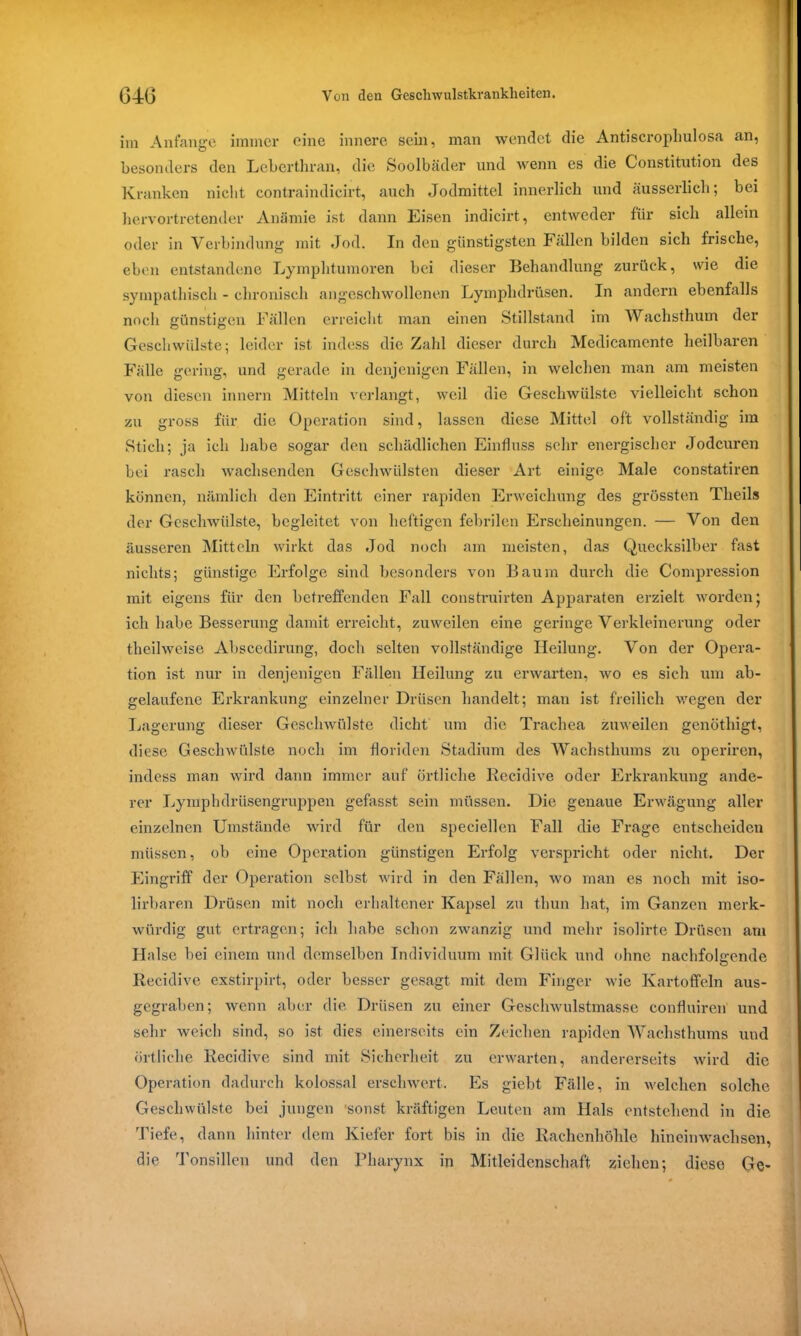 im Anfänge immer eine innere sein, man wendet die Antiscrophulosa an, besonders den Leberthran, die Soolbäder und wenn es die Constitution des Kranken nicht contraindicirt, auch Jodmittel innerlich und äusserlich; bei hervortretender Anämie ist dann Eisen indicirt, entweder für sich allein oder in Verbindung mit Jod. In den günstigsten Fällen bilden sich frische, eben entstandene Lymphtumoren bei dieser Behandlung zurück, wie die sympathisch - chronisch angeschwollenen Lymphdrüsen. In andern ebenfalls noch günstigen Fällen erreicht man einen Stillstand im Wachsthum der Geschwülste; leider ist indess die Zahl dieser durch Medicamcnte heilbaren Fälle gering, und gerade in denjenigen Fällen, in welchen man am meisten von diesen innern Mitteln verlangt, weil die Geschwülste vielleicht schon zu gross für die Operation sind, lassen diese Mittel oft vollständig im Stich; ja ich habe sogar den schädlichen Einfluss sehr energischer Jodeuren bei rasch wachsenden Geschwülsten dieser Art einige Male constatiren können, nämlich den Eintritt einer rapiden Erweichung des grössten Tlieils der Geschwülste, begleitet von heftigen febrilen Erscheinungen. — Von den äusseren Mitteln wirkt das Jod noch am meisten, das Quecksilber fast nichts; günstige Erfolge sind besonders von Baum durch die Compression mit eigens für den betreffenden Fall construirten Apparaten erzielt worden* ich habe Besserung damit erreicht, zuweilen eine geringe Verkleinerung oder theilweise Abscedirung, doch selten vollständige Heilung. Von der Opera- tion ist nur in denjenigen Fällen Heilung zu erwarten, wo es sich um ab- gelaufene Erkrankung einzelner Drüsen handelt; man ist freilich wegen der Lagerung dieser Geschwülste dicht um die Trachea zuweilen genötliigt, diese Geschwülste noch im floriden Stadium des Wachsthums zu operiren, indess man wird dann immer auf örtliche Recidive oder Erkrankung ande- rer Lymphdrüsengruppen gefasst sein müssen. Die genaue Erwägung aller einzelnen Umstände wird für den speciellen Fall die Frage entscheiden müssen, ob eine Operation günstigen Erfolg verspricht oder nicht. Der Eingriff der Operation selbst wird in den Fällen, wo man es noch mit iso- lirbaren Drüsen mit noch erhaltener Kapsel zu tliun hat, im Ganzen merk- würdig gut ertragen; ich habe schon zwanzig und mehr isolirte Drüsen am Halse bei einem und demselben Individuum mit Glück und ohne nachfolgende Recidive exstirpirt, oder besser gesagt mit dem Finger wie Kartoffeln aus- gegraben; wenn aber die Drüsen zu einer Geschwulstmasse confluiren und sehr weich sind, so ist dies einerseits ein Zeichen rapiden Wachsthums und örtliche Recidive sind mit Sicherheit zu erwarten, andererseits wird die Operation dadurch kolossal erschwert. Es giebt Fälle, in welchen solche Geschwülste bei jungen 'sonst kräftigen Leuten am Hals entstehend in die Tiefe, dann hinter dem Kiefer fort bis in die Rachenhöhle hineinwachsen, die Tonsillen und den Pharynx in Mitleidenschaft ziehen; diese Ge-