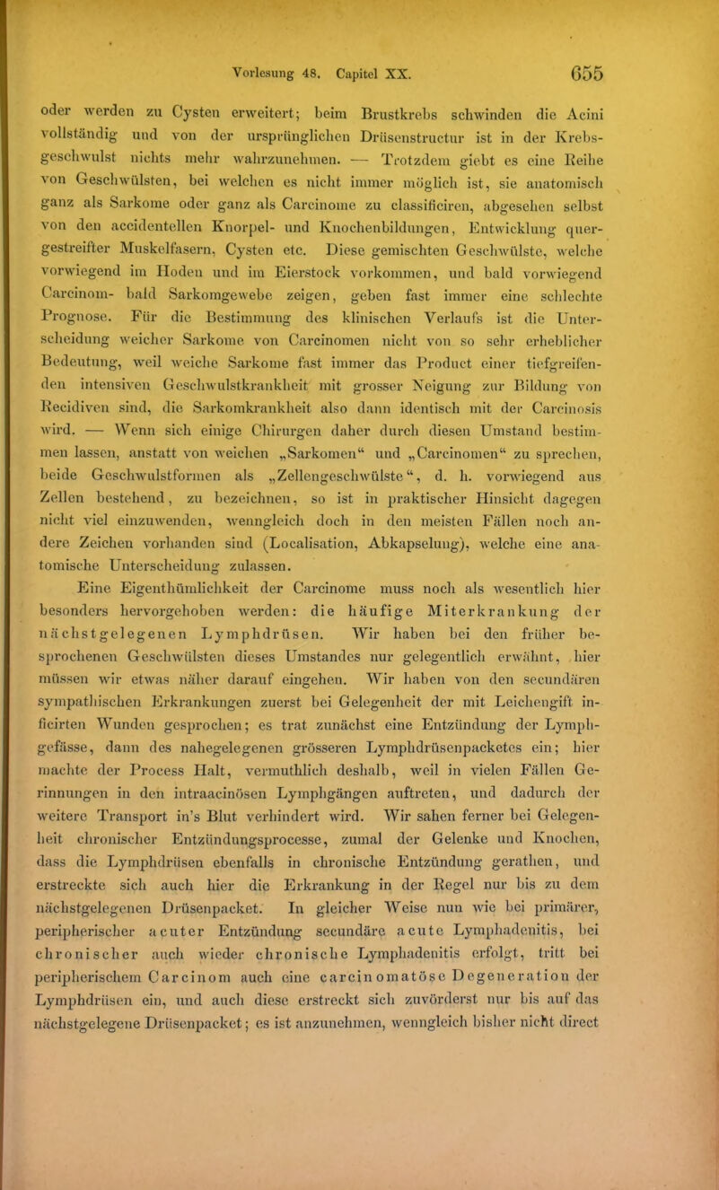 oder werden zu Cysten erweitert; beim Brustkrebs schwinden die Acini vollständig und von der ursprünglichen Driisenstructur ist in der Krebs- geschwulst nichts mehr wahrzunehmen. — Trotzdem giebt es eine Reihe von Geschwülsten, bei welchen es nicht immer möglich ist, sie anatomisch ganz als Sarkome oder ganz als Carcinome zu classificiren, abgesehen selbst von den accidentellen Knorpel- und Knochenbildungen, Entwicklung quer- gestreifter Muskelfasern, Cysten etc. Diese gemischten Geschwülste, welche vorwiegend im Hoden und im Eierstock Vorkommen, und bald vorwiegend Carcinom- bald Sarkomgewebe zeigen, geben fast immer eine schlechte Prognose. Für die Bestimmung des klinischen Verlaufs ist die Unter- scheidung weicher Sarkome von Carcinomen nicht von so sehr erheblicher Bedeutung, weil weiche Sarkome fast immer das Product einer tiefgreifen- den intensiven Geschwulstkrankheit mit grosser Neigung zur Bildung von Recidiven sind, die Sarkomkrankheit also dann identisch mit der Carcinosis wird. — Wenn sich einige Chirurgen daher durch diesen Umstand bestim- men lassen, anstatt von weichen „Sarkomen“ und „Carcinomen“ zu sprechen, beide Geschwulstformen als „Zellengeschwülste“, d. h. vorwiegend aus Zellen bestehend, zu bezeichnen, so ist in praktischer Hinsicht dagegen nicht viel einzuwenden, wenngleich doch in den meisten Fällen noch an- dere Zeichen vorhanden sind (Localisation, Abkapselung), welche eine ana- tomische Unterscheidung zulassen. Eine Eigenthümlichkeit der Carcinome muss noch als wesentlich hier besonders hervorgehoben werden: die häufige Miterkrankung der nach st gelegenen Lymphdrüsen. Wir haben bei den früher be- sprochenen Geschwülsten dieses Umstandes nur gelegentlich erwähnt, hier müssen wir etwas näher darauf eingehen. Wir haben von den secundären sympathischen Erkrankungen zuerst bei Gelegenheit der mit Leichengift in- ficirten Wunden gesprochen; es trat zunächst eine Entzündung der Lympli- gefässe, dann des nahegelegenen grösseren Lymplidrüsenpacketes ein; hier machte der Process Halt, vermuthlieli deshalb, weil in vielen Fällen Ge- rinnungen in den intraacinösen Lymphgängen auftreten, und dadurch der weitere Transport in’s Blut verhindert wird. Wir sahen ferner bei Gelegen- heit chronischer Entziindungsprocesse, zumal der Gelenke und Knochen, dass die Lymphdrüsen ebenfalls in chronische Entzündung gerathen, und erstreckte sich auch hier die Erkrankung in der Regel nur bis zu dem nächstgelegenen Drüsenpacket. In gleicher Weise nun wie bei primärer, peripherischer acuter Entzündung seeundäre acute Lymphadenitis, bei chronischer auch wieder chronische Lymphadenitis erfolgt, tritt bei peripherischem Carcinom auch eine carcinomatöseDegeneration der Lymphdrüsen ein, und auch diese erstreckt sich zuvörderst nur bis auf das nächstgelegene Drüsenpacket; es ist anzunehmen, wenngleich bisher nicht direct
