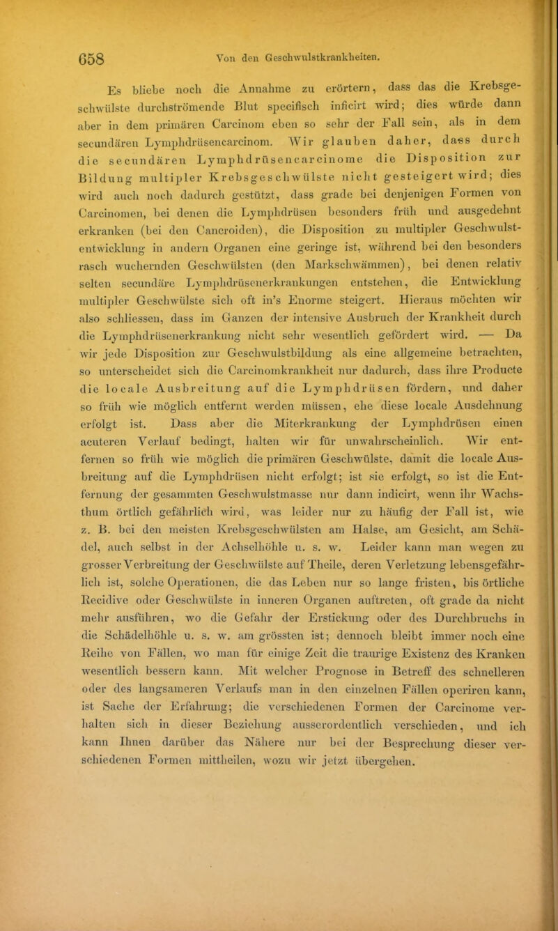 Es bliebe noch die Annahme zu erörtern, dass das die Krebsge- schwülste durchströmende Blut specifisch inficirt wird; dies würde dann aber in dem primären Carcinom eben so sehr der Fall sein, als in dem secundären Lymplidrüsencarcinom. Wir glauben daher, dass durch die secundären Lymplul rüsencarcinome die Disposition zur Bildung multipler Krebsgeschwülste nicht gesteigert wird; dies wird auch noch dadurch gestützt, dass grade bei denjenigen Formen von Carcinomen, bei denen die Lymphdrüsen besonders früh und ausgedehnt erkranken (bei den Cancroiden), die Disposition zu multipler Geschwulst- entwicklung in andern Organen eine geringe ist, während bei den besonders rasch wuchernden Geschwülsten (den Markschwämmen), bei denen relativ selten secundäre Lymplidrüscnerkrankungen entstehen, die Entwicklung multipler Geschwülste sich oft in’s Enorme steigert. Hieraus möchten wrir also schliessen, dass im Ganzen der intensive Ausbruch der Krankheit durch die Lymphdrüsenerkrankung nicht sehr wesentlich gefördert wird. — Da wir jede Disposition zur Geschwulstbildung als eine allgemeine betrachten, so unterscheidet sich die Carcinomkrankheit nur dadurch, dass ihre Producte die locale Ausbreitung auf die Lymphdrüsen fördern, und daher so früh wie möglich entfernt werden müssen, ehe diese locale Ausdehnung erfolgt ist. Dass aber die Miterkrankung der Lymphdrüsen einen acuteren Verlauf bedingt, halten wir für unwahrscheinlich. Wir ent- fernen so früh wie möglich die primären Geschwülste, damit die locale Aus- breitung auf die Lymphdrüsen nicht erfolgt; ist sie erfolgt, so ist die Ent- fernung der gesummten Geschwulstmasse nur dann indicirt, wenn ihr Wachs- thum örtlich gefährlich wird, was leider nur zu häufig der Fall ist, wie z. B. bei den meisten Krebsgeschwülsten am Halse, am Gesicht, am Schä- del, auch selbst in der Achselhöhle u. s. w. Leider kann man wegen zu grosser Verbreitung der Geschwülste auf Theile, deren Verletzung lebensgefähr- lich ist, solche Operationen, die das Leben nur so lange fristen, bis örtliche Kecidive oder Geschwülste in inneren Organen auftreten, oft grade da nicht mehr ausführen, wo die Gefahr der Erstickung oder des Durchbruchs in die Schädelhöhle u. s. w. am grössten ist; dennoch bleibt immer noch eine Leihe von Fällen, wo man für einige Zeit die traurige Existenz des Kranken wesentlich bessern kann. Mit welcher Prognose in Betreff des schnelleren oder des langsameren Verlaufs man in den einzelnen Fällen operiren kann, ist Sache der Erfahrung; die verschiedenen Formen der Carcinome ver- halten sich in dieser Beziehung ausserordentlich verschieden, und ich kann Ihnen darüber das Nähere nur bei der Besprechung dieser ver- schiedenen Formen mittheilen, wozu wir jetzt übergehen.