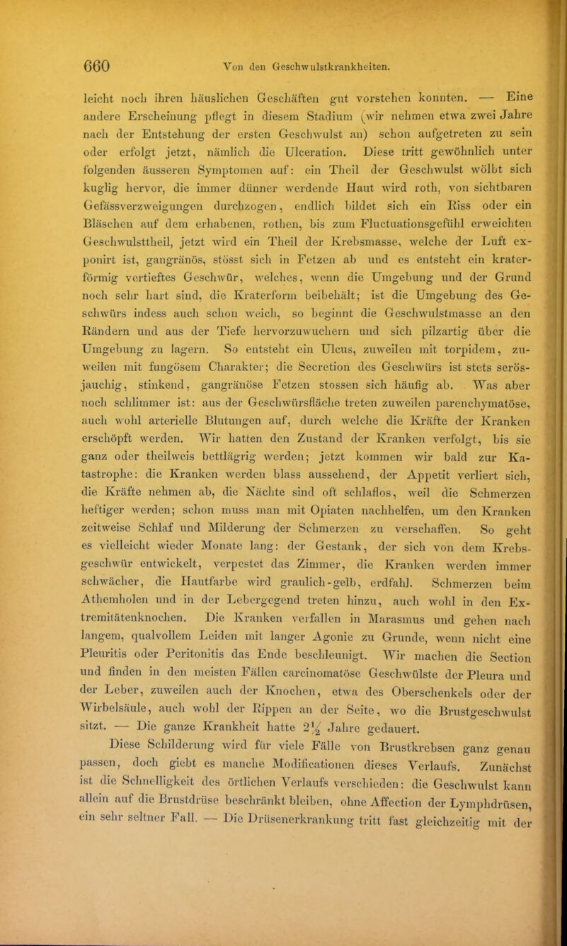 leicht noch ihren häuslichen Geschäften gut vorstchen konnten. — Eine andere Erscheinung pflegt in diesem Stadium (wir nehmen etwa zwei Jahre nach der Entstehung der ersten Geschwulst an) schon aufgetreten zu sein oder erfolgt jetzt, nämlich die Ulceration. Diese tritt gewöhnlich unter folgenden äusseren Symptomen auf: ein Theil der Geschwulst wölbt sich kuglig hervor, die immer dünner werdende Haut wird roth, von sichtbaren Gefässverzweigungen durchzogen, endlich bildet sich ein Riss oder ein Bläschen auf dem erhabenen, rothen, bis zum Fluctuationsgefühl erweichten Gesehwulsttheil, jetzt wird ein Theil der Krebsmasse, welche der Luft ex- ponirt ist, gangränös, stösst sich in Fetzen ab und es entsteht ein krater- förmig vertieftes Geschwür, welches, wenn die Umgebung und der Grund noch sehr hart sind, die Kraterform beibehält; ist die Umgebung des Ge- schwürs indess auch schon weich, so beginnt die Geschwulstmasse an den Rändern und aus der Tiefe hervorzuwuchern und sich pilzartig über die Umgebung zu lagern. So entsteht ein Ulcus, zuweilen mit torpidem, zu- weilen mit fungüsem Charakter; die Secretion des Geschwürs ist stets serös- jauchig, stinkend, gangränöse Fetzen stossen sich häufig ab. Was aber noch schlimmer ist: aus der Geschwürsfläche treten zuweilen parenchymatöse, auch wohl arterielle Blutungen auf, durch welche die Kräfte der Kranken erschöpft werden. Wir hatten den Zustand der Kranken verfolgt, bis sie ganz oder theilweis bettlägrig werden; jetzt kommen wir bald zur Ka- tastrophe: die Kranken werden blass aussehend, der Appetit verliert sich, die Kräfte nehmen ab, die Nächte sind oft schlaflos, weil die Schmerzen heftiger werden; schon muss man mit Opiaten nachhelfen, um den Kranken zeitweise Schlaf und Milderung der Schmerzen zu verschaffen. So geht es vielleicht wieder Monate lang: der Gestank, der sich von dem Krebs- geschwür entwickelt, verpestet das Zimmer, die Kranken werden immer schwächer, die Hautfarbe wird graulich-gelb, erdfahl. Schmerzen beim Athemholen und in der Lebergegend treten hinzu, auch wohl in den Ex- tremitätenknochen. Die Kranken verfallen in Marasmus und gehen nach langem, qualvollem Leiden mit langer Agonie zu Grunde, wenn nicht eine Pleuritis oder Peritonitis das Ende beschleunigt. Wir machen die Section und finden in den meisten Fällen carcinomatöse Geschwülste der Pleura und der Leber, zuweilen auch der Knochen, etwa des Oberschenkels oder der Wirbelsäule, auch wohl der Rippen an der Seite, wo die Brustgeschwulst sitzt. — Die ganze Krankheit hatte Jahre gedauert. Diese Schilderung wird für viele Fälle von Brustkrebsen ganz genau passen, doch giebt es manche Modificätionen dieses Verlaufs. Zunächst ist die Schnelligkeit des örtlichen Verlaufs verschieden: die Geschwulst kann allein auf die Brustdrüse beschränkt bleiben, ohne Affection der Lymphdrüsen, ein sehr seltner Fall. — Die Drüsenerkrankung tritt fast gleichzeitig mit der