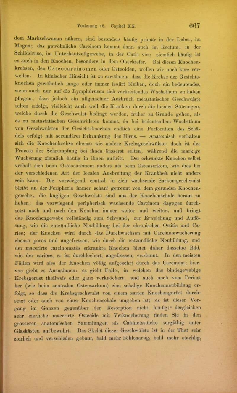 dem Markschwamm nähern, sind besonders häufig primär in der Leber, im Magen; das gewöhnliche Carcinom kommt dann auch im Rectum, in der Schilddrüse, im Unterhautzellgewebe, in der Cutis vor; ziemlich häufig ist es auch in den Knochen, besonders in dem Oberkiefer. Bei diesen Knochen- krebsen, den Osteocarcino men oder Osteoiden, wollen wir noch kurz ver- weilen. In klinischer Hinsicht ist zu erwähnen, dass die Krebse der Gesichts- knochen gewöhnlich lange oder immer isolirt bleiben, doch ein bedeutendes, wenn auch nur auf die Lymphdrüsen sich verbreitendes Wachsthum zu haben pflegen, dass jedoch ein allgemeiner Ausbruch metastatischer Geschwülste selten erfolgt, vielleicht auch Aveil die Kranken durch die localen Störungen, welche durch die Geschwulst bedingt werden, früher zu Grunde gehen, als es zu metastatischen Geschwülsten kommt, da bei bedeutendem Wachethum von Geschwülsten der Gesichtsknochen endlich eine Perforation des Schä- dels erfolgt mit secundärer Erkrankung des Hirns. — Anatomisch verhalten sich die Knochenkrebse ebenso wie andere Krebsgeschwülste; doch ist der Process der Schrumpfung bei ihnen äusserst selten, während die markige Wucherung ziemlich häufig in ihnen auftritt. Der erkrankte Knochen selbst verhält sich beim Osteocarcinom anders als beim Osteosarkom, wie dies bei der verschiedenen Art der localen Ausbreitung der Krankheit nicht anders sein kann. Die vorwiegend central in sich wachsende Sarkomgeschwulst bleibt an der Peripherie immer scharf getrennt von dem gesunden Knochen- gewebe, die kugligen Geschwülste sind aus der Knochenschale heraus zu heben; das vorwiegend peripherisch wachsende Carcinom dagegen durch- setzt nach und nach den Knochen immer weiter und weiter, und bringt das Knochengewebe vollständig zum Schwund, zur Erweichung und Auflö- sung, wie die entzündliche Neubildung bei der chronischen Ostitis und Ca- ries; der Knochen wird durch das Durchwachsen mit Carcinomwucherung ebenso porös und angefressen, wie durch die entzündliche Neubildung, und der macerirte carcinomatös erkrankte Knochen bietet daher dasselbe Bild, wie der cariöse, er ist durchlöchert, angefressen, verdünnt. In den meisten Fällen wird also der Knochen völlig aufgezehrt durch das Carcinom; hier- von giebt es Ausnahmen: es giebt Fälle, in welchen das bindegewebige Krebsgerüst theilweis oder ganz verknöchert, und auch noch vom Periost her (wie beim centralen Osteosarkom) eine schalige Knochenneubildung er- folgt, so dass die Krebsgeschwulst von einem zarten Knochengerüst durch- setzt oder auch von einer Knochenschale umgeben ist; es ist dieser Vor- gang im Ganzen gegenüber der Resorption nicht häufig;* dergleichen sehr zierliche macerirte Osteoide mit Verknöcherung finden Sie in den grösseren anatomischen Sammlungen als Cabinetsstückc sorgfältig unter Glaskästen aufbewahrt. Das Skelet dieser Geschwülste ist in der That sehr zierlich und verschieden gebaut, bald mehr höhlenartig, bald mehr stachlig,