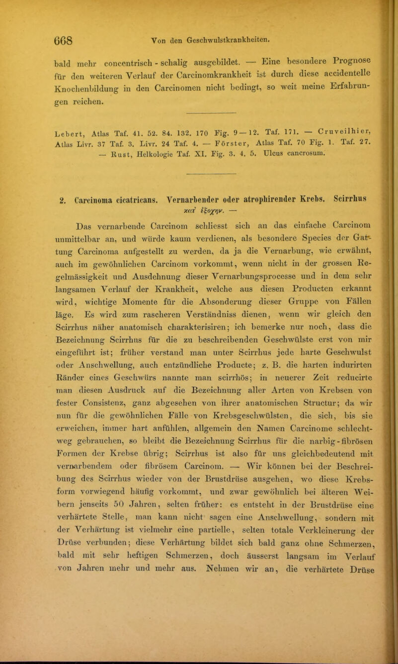 bald mehr concentrisch - schalig ausgebildet. — Eine besondere Prognose für den weiteren Verlauf der Carcinomkrankheit ist durch diese accidentelle Knoehenbildung in den Carcinomen nicht bedingt, so weit meine Erfahrun- gen reichen. Lebert, Atlas Taf. 41. 52. 84. 132. 170 Fig. 9—12. Taf. 171. — Cruveilhi er, Atlas Livr. 37 Taf. 3. Livr. 24 Taf. 4. — Förster, Atlas Taf. 70 Fig. 1. Taf. 27. — Rust, Helkologie Taf. XI. Fig. 3. 4. 5. Ulcus cancrosum. 2. Carcinoma cicatricans. Vernarbender oder atropliirender Krebs. Scirrlius X(d — Das vernarbende Carcinom scliliesst sich an das einfache Carcinom unmittelbar an, und würde kaum verdienen, als besondere Species der Gatr- tung Carcinoma aufgestellt zu werden, da ja die Vernarbung, wie erwähnt, auch im gewöhnlichen Carcinom vorkommt, wenn nicht in der grossen Re- gelmässigkeit und Ausdehnung dieser Vernarbungsprocesse und in dem sehr langsamen Verlauf der Krankheit, welche aus diesen Producten erkannt wird, wichtige Momente für die Absonderung dieser Gruppe von Fällen läge. Es wird zum rascheren Verständniss dienen, Avenn \\rir gleich den Scirrhus näher anatomisch charakterisiren; ich bemerke nur noch, dass die Bezeichnung Scirrhus für die zu beschreibenden Geschwülste erst von mir eingeführt ist; früher verstand man unter Scirrhus jede harte Gesclnvulst oder Anschwellung, auch entzündliche Producte; z. B. die harten indurirten Ränder eines Geschwürs nannte man scirrhös; in neuerer Zeit reducirte man diesen Ausdruck auf die Bezeichnung aller Arten von Krebsen von fester Consistenz, ganz abgesehen von ihrer anatomischen Structur; da Avir nun für die gewöhnlichen Fälle von Krebsgeschwülsten, die sich, bis sie enveichen, immer hart anfühlen, allgemein den Namen Carcinome schlecht- weg gebrauchen, so bleibt die Bezeichnung Scirrhus für die narbig-fibrösen Formen der Krebse übrig; Scirrhus ist also für uns gleichbedeutend mit vernarbendem oder fibrösem Carcinom. —- Wir können bei der Beschrei- bung des Scirrhus Avieder von der Brustdrüse ausgehen, avo diese Krebs- form vorAviegend häufig Arorkommt, und ZAvar gewöhnlich bei älteren Wei- bern jenseits 50 Jahren, selten früher: es entsteht in der Brustdrüse eine verhärtete Stelle, man kann nicht sagen eine AnscliAvellung, sondern mit der Verhärtung ist vielmehr eine partielle, selten totale Verkleinerung der Drüse verbunden; diese Verhärtung bildet sich bald ganz ohne Schmerzen, bald mit sehr heftigen Schmerzen, doch äusserst langsam im Verlauf von Jahren mehr und mehr aus. Nehmen Avir an, die verhärtete Drüse . - - - - .1 '—Ml IJ.II ' 1 ■