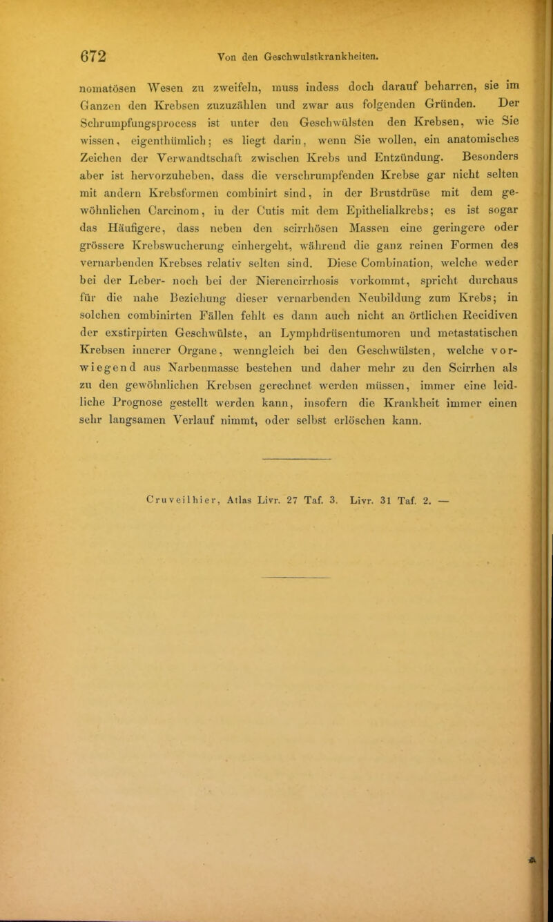 nomatösen Wesen zu zweifeln, muss indess doch darauf beharren, sie im Ganzen den Krebsen zuzuzählen und zwar aus folgenden Gründen. Der Schrumpfungsprocess ist unter den Geschwülsten den Krebsen, wie Sie wissen, eigentümlich; es liegt darin, wenn Sie wollen, ein anatomisches Zeichen der Verwandtschaft zwischen Krebs und Entzündung. Besonders aber ist hervorzuheben, dass die verschrumpfenden Krebse gar nicht selten mit andern Krebsformen combinirt sind, in der Brustdrüse mit dem ge- wöhnlichen Carcinom, in der Cutis mit dem Epithelialkrebs; es ist sogar das Häufigere, dass neben den scirrhösen Massen eine geringere oder grössere Krebswucherung einhergeht, während die ganz reinen Formen des vernarbenden Krebses relativ selten sind. Diese Combination, welche weder bei der Leber- noch bei der Nierencirrhosis vorkommt, spricht durchaus für die nahe Beziehung dieser vernarbenden Neubildung zum Krebs; in solchen combinirten Fällen fehlt es dann auch nicht an örtlichen Recidiven der exstirpirten Geschwülste, an Lymphdrüsontumoren und metastatischen Krebsen innerer Organe, wenngleich bei den Geschwülsten, welche vor- wiegend aus Narbenmasse bestehen und daher mehr zu den Scirrhen als zu den gewöhnlichen Krebsen gerechnet werden müssen, immer eine leid- liche Prognose gestellt werden kann, insofern die Krankheit immer einen sehr langsamen Verlauf nimmt, oder selbst erlöschen kann. Cru veil hier, Atlas Livr. 27 Taf. 3. Livr. 31 Taf. 2, —