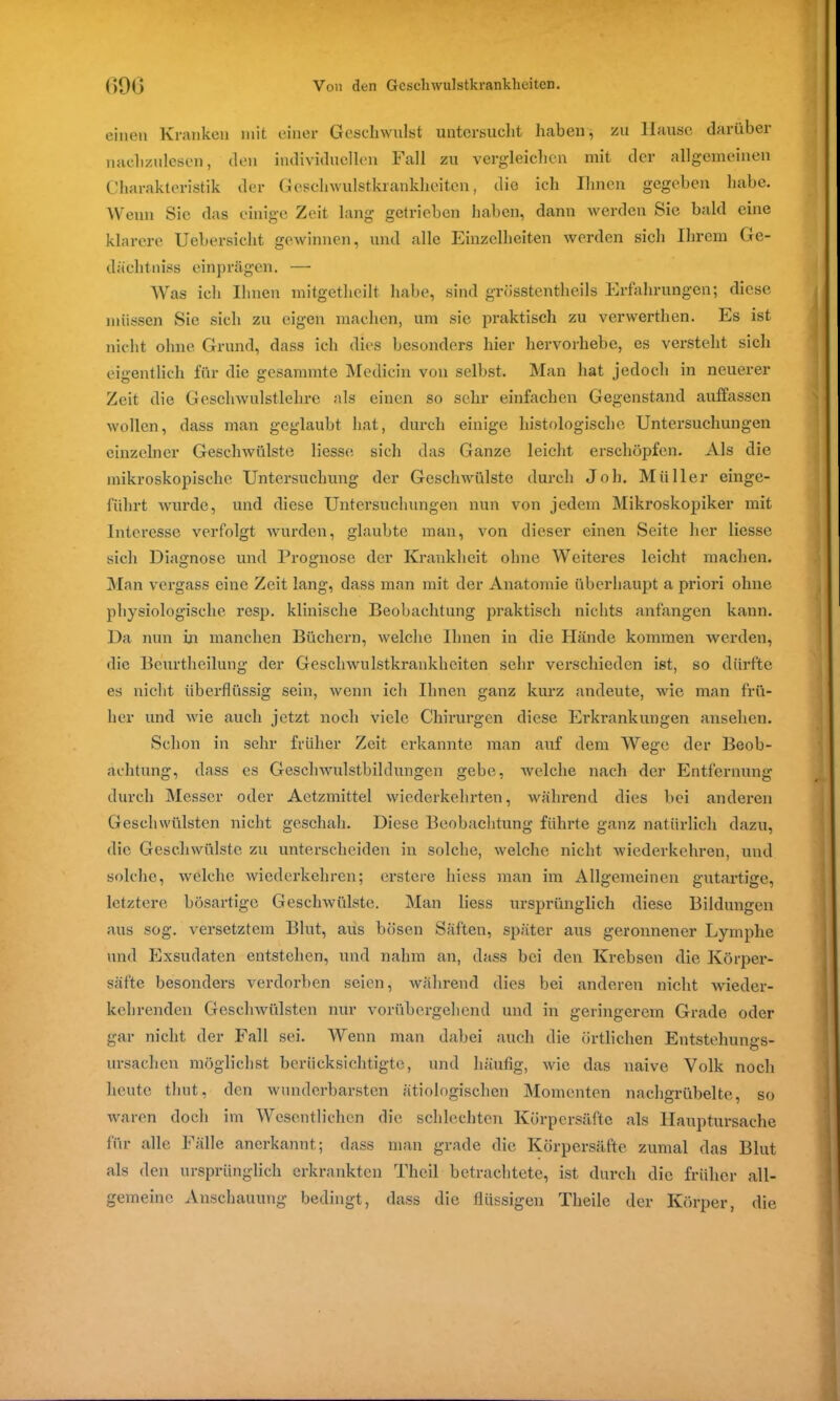 einen Kranken mit einer Geschwulst untersucht haben, zu Hause darüber nachzulesen, den individuellen Fall zu vergleichen mit der allgemeinen Charakteristik der Geschwulstkrankheiten, die ich Ihnen gegeben habe. Wenn Sie das einige Zeit lang getrieben haben, dann werden Sie bald eine klarere Uebersicht gewinnen, und alle Einzelheiten werden sich Ihrem Ge- dächtniss einprägen. — Was ich Ihnen mitgetheilt habe, sind grösstentheils Erfahrungen; diese müssen Sie sich zu eigen machen, um sie praktisch zu verwerthen. Es ist nicht ohne Grund, dass ich dies besonders hier hervorhebe, es versteht sich eigentlich für die gesammte Medicin von selbst. Man hat jedoch in neuerer Zeit die Geschwulstlehre als einen so sehr einfachen Gegenstand auffassen wollen, dass man geglaubt hat, durch einige histologische Untersuchungen einzelner Geschwülste Hesse sich das Ganze leicht erschöpfen. Als die mikroskopische Untersuchung der Geschwülste durch Joh. Müller einge- fiihrt wurde, und diese Untersuchungen nun von jedem Mikroskopiker mit Interesse verfolgt wurden, glaubte man, von dieser einen Seite her Hesse sich Diagnose und Prognose der Krankheit ohne Weiteres leicht machen. Man vergass eine Zeit lang, dass man mit der Anatomie überhaupt a priori ohne physiologische resp. klinische Beobachtung praktisch nichts anfangen kann. Da nun in manchen Büchern, welche Ihnen in die Hände kommen werden, die Beurtheilung der Geschwulstkrankheiten sehr verschieden ist, so dürfte es nicht überflüssig sein, wenn ich Ihnen ganz kurz andeute, wie man frü- her und wie auch jetzt noch viele Chirurgen diese Erkrankungen ansehen. Schon in sehr früher Zeit erkannte man auf dem Wege der Beob- achtung, dass es Geschwulstbildungen gebe, welche nach der Entfernung durch Messer oder Aetzmittel wiederkehrten, während dies bei anderen Geschwülsten nicht geschah. Diese Beobachtung führte ganz natürlich dazu, die Geschwülste zu unterscheiden in solche, welche nicht wiederkehren, und solche, welche wiederkehren; erstere hiess man im Allgemeinen gutartige, letztere bösartige Geschwülste. Man Hess ursprünglich diese Bildungen aus sog. versetztem Blut, aus bösen Säften, später aus geronnener Lymphe und Exsudaten entstehen, und nahm an, dass bei den Krebsen die Körper- säfte besonders verdorben seien, während dies bei anderen nicht wieder- kehrenden Geschwülsten nur vorübergehend und in geringerem Grade oder gar nicht der Fall sei. Wenn man dabei auch die örtlichen Entstehungs- ursachen möglichst berücksichtigte, und häufig, wie das naive Volk noch heute timt, den wunderbarsten ätiologischen Momenten nachgrübelte, so waren doch im Wesentlichen die schlechten Körpersäfte als Hauptursache für alle Fälle anerkannt; dass man grade die Körpersäfte zumal das Blut als den ursprünglich erkrankten Theil betrachtete, ist durch die früher all- gemeine Anschauung bedingt, dass die flüssigen Tlieile der Körper, die