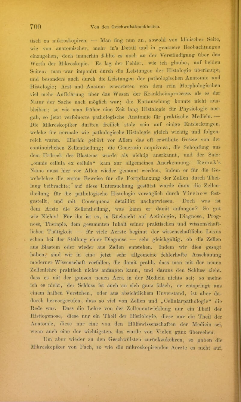 tisch zu mikroskopiren. — Man iing nun an, sowohl von klinischer Seite, wie von anatomischer, mehr in’s Detail und in genauere Beobachtungen einzugehen, doch immerhin fehlte es noch an der Verständigung über den Werth der Mikroskopie. Es lag der Fehler, wie ich glaube, auf beiden Seiten: man Avar imponirt durch die Leistungen der Histologie überhaupt, und besonders auch durch die Leistungen der pathologischen Anatomie und Histologie; Arzt und Anatom erwarteten Aron dem rein Morphologischen viel mehr Aufklärung über das Wesen der Krankheitsprocesse, als es der Natur der Sache nach möglich war; die Enttäuschung konnte nicht aus- bleiben; so Avie man früher eine Zeit lang Histologie für Physiologie aus- gab, so jetzt verfeinerte pathologische Anatomie für praktische Medicin. Die Mikroskopiker durften freilich stolz sein auf einige Entdeckungen, welche für normale Avie pathologische Histologie gleich Avichtig und folgen- reich Avaren. Hierhin gehört vor Allem das oft erwähnte Gesetz von der continuirliclien Zellentheilung; die Generatio aequivoca, die Schöpfung aus dem Urdreck des Blastems wurde als nichtig anerkannt, und der Satz: „omnis cellula ex cellula“ kam zur allgemeinen Anerkennung. Rcmak’s Name muss hier Aror Allen Avieder genannt Averden, indem er für die Gc- webslehre die ersten BeAveise für die Fortpflanzung der Zellen durch Tliei- lung beibrachte; auf diese Untersuchung gestützt Avurde dann die Zellen- theilung für die pathologische Histologie vorzüglich durch VirchoAv fest- gestellt, und mit Consequenz detaillirt nachgewiesen. Doch Avas ist dem Arzte die Zellentheilung, was kann er damit anfangen? So gut Avie Nichts! Für ihn ist es, in Rücksicht auf Aetiologie, Diagnose, Prog- nose, Therapie, dem gesammten Inhalt seiner praktischen und wissenschaft- lichen Thätigkeit — für viele Aerzte beginnt der Avissenschaftliche Luxus schon bei der Stellung einer Diagnose — sehr gleichgültig, ob die Zellen aus Blastem oder wieder aus Zellen entstehen. Indem Avir dies gesagt haben* sind Avir in eine jetzt sehr allgemeine fehlerhafte Anschauung moderner Wissenschaft verfallen, die damit prahlt, dass man mit der neuen Zellenlehre praktisch nichts anfangen kann, und daraus den Schluss zieht, dass es mit der ganzen neuen Aera in der Medicin nichts sei; so meine ich es nicht, der Schluss ist auch an sich ganz falsch, er entspringt aus einem halben Verstehen, oder aus absichtlichem Unverstand, ist aber da- durch hervorgerufen, dass so viel von Zellen und „Cellularpathologie“ die Rede Avar. Dass die Lehre von der Zellenentwicklung nur ein Tlieil der Ilistiogenose, diese nur ein Tlieil der HIstiologie, diese nur ein Tlieil der Anatomie, diese nur eine von den Hülfswissenschaften der Medicin sei, Avenn auch eine der Avichtigsten, das wurde von Vielen ganz übersehen. Um aber Avieder zu den Geschwülsten zurückzukehren, so gaben die Mikroskopiker von Fach, so Avie die mikroskopiren den Aerzte es nicht auf,