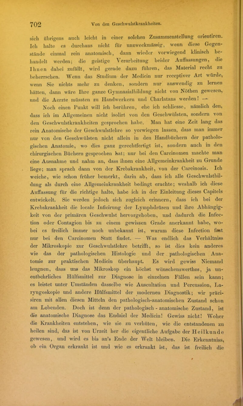 sich übrigens auch leicht in einer solchen Zusammenstellung oiientiien. Ich halte es durchaus nicht für unzweckmässig, wenn diese Gegen- stände einmal rein anatomisch, dann wieder vorwiegend klinisch be- handelt werden; die geistige Verarbeitung beider Auffassungen, die Ihnen dabei zufällt, wird gerade dazu führen, das Material recht zu beherrschen. Wenn das Studium der Medicin nur receptiver Art würde, wenn Sie nichts mehr zu denken, sondern nur auswendig zu lernen hätten, dann wäre Ihre ganze Gymnasialbildung nicht von Nöthen gewesen, und die Aerzte müssten zu Handwerkern und Charlatans werden! —- Noch einen Punkt will ich berühren, ehe ich schliesse, nämlich den, dass ich im Allgemeinen nicht isolirt von den Geschwülsten, sondern von den Geschwulstkrankheiten gesprochen habe. Man hat eine Zeit lang das rein Anatomische der Geschwulstlehre so yorwiegen lassen, dass man immer nur von den Geschwülsten nicht allein in den Handbüchern der patholo- gischen Anatomie, wo dies ganz gerechtfertigt ist, sondern auch in den chirurgischen Büchern gesprochen hat; nur bei den Carcinomen machte man eine Ausnahme und nahm an, dass ihnen eine Allgemeinkrankheit zu Grunde liege; man sprach dann von der Krebskrankheit, von der Carcinosis. Ich weiche, wie schon früher bemerkt, darin ab, dass ich alle Geschwulstbil- dung als durch eine Allgemeinkrankheit bedingt erachte; weshalb ich diese Auffassung für die richtige halte, habe ich in der Einleitung dieses Capitels entwickelt. Sie werden jedoch sich zugleich erinnern, dass ich bei der Krebskrankheit die locale Inficirung der Lymphdrüsen und ihre Abhängig- keit von der primären Geschwulst hervorgehoben, und dadurch die Infec- tion oder Contagion bis zu einem gewissen Grade anerkannt habe, wo- bei es freilich immer noch unbekannt ist, warum diese Infection fast nur bei den Carcinomen Statt findet. — Was endlich das Verhältnis der Mikroskopie zur Gesell wxdstlehre betrifft, so ist dies kein anderes wie das der pathologischen Histologie und der pathologischen Ana- tomie zur praktischen Medicin überhaupt. Es wird gewiss Niemand leugnen, dass uns das Mikroskop ein höchst wünsclienswerthes, ja un- entbehrliches Hülfsmittel zur Diagnose in einzelnen Fällen sein kann; es leistet unter Umständen dasselbe wie Auscultation und Percussion, La- ryngoskopie und andere Hülfsmittel der modernen Diagnostik; wir präci- siren mit allen diesen Mitteln den pathologisch-anatomischen Zustand schon am Lebenden. Doch ist denn der pathologisch - anatomische Zustand, ist die anatomische Diagnose das Endziel der Medicin! Gewiss nicht! Woher die Krankheiten entstehen, wie sie zu verhüten, wie die entstandenen zu heilen sind, das ist von Urzeit her die eigentliche Aufgabe der Heilkunde gewesen, und wird cs bis an’s Ende der Welt bleiben. Die Erkenntniss, ob ein Organ erkrankt ist und wie es erkrankt ist, das ist freilich die