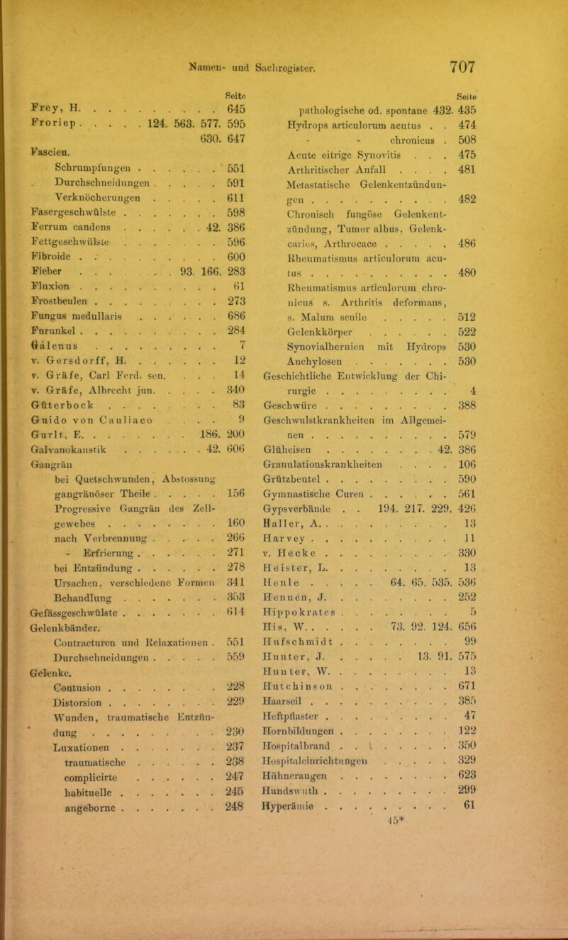 Froy, H. Froriep . 124. 563. 577. 630. Seito 645 595 647 Seite pathologische od. spontane 432. 435 Hydrops articulorum acutus . . 474 chronicus . 508 Fascien. Acute eitrige Synovitis . . . 475 Schrumpfungen . . . 551 Arthritischer Anfall .... 481 Durchschncidungen . 591 Metastatische Gelenkentzündun- Verknöcherungen . 611 gen 482 Fasergeschwülste .... . 598 Chronisch fungöse Gelenkent- Ferrum candens .... . 42. 386 zündung, Tumor albus, Gelenk- Fettgeschwülste .... 596 caries, Arthrocace 486 Fibroide . .• 600 Rheumatismus articulorum acu- Fieber 93. 166. 283 tus 480 Fluxion 61 Rheumatismus articulorum chro- Frostbeulen 273 nieus s. Arthritis deformans, Fungus medullaris . . . . 686 s. Malum senile 512 Furunkel • 284 Gelenkkörper 522 Gälenus • • 7 Synovialhernien mit Hydrops 530 v. Gersdorff, H. . . . • 12 Auchylosen 530 v. Gräfe, Carl Ford. sen. . 14 Geschichtliche Entwicklung der Chi- v. Gräfe, Albrecht jun. 340 rurgie 4 Güterbock . 83 Geschwüre 388 Guido von Cauliaco • 9 Geschwulstkrankheiten im Allgcmei- Gurlt, E 186. 200 nen 579 Galvanokaustik .... . 42. 606 Glüheisen 42. 386 Gangrän Granulationskrankheiten .... 106 bei Quetschwunden, Abstossung Grützbeutel 590 gangränöser Theile . . . • 156 Gymnastische Curen 561 Progressive Gangrän des Zell- Gypsverbände . . 194. 217. 229. 426 gewebcs 160 Hall er, A. 13 nach Verbrennung . • . 266 Harvey 11 Erfrierung . . . 271 v. Hecke . . . 330 bei Entzündung . . . 278 Heister, L 13 Ursachen, verschiedene Formen 341 Ilenle 64. 65. 535. 536 Behandlung .... Hennen, J 252 Gefässgeschwülste .... 614 Ilippokrates 5 Gelenkbänder. His, W 73. 92. 124, 656 Contracturcn und Relaxationen . 551 Ilufschmi d t 99 Durchschneidungcn . • . 559 Hunter, .1 13. 91. 575 Gelenke. Hunter, W 13 Contusion . 228 Hutchinson . . 671 Distorsion Haarseil Wunden, traumatische Entziin- Heftpflaster 47 düng 230 Hornbildungen 122 Luxationen .... 237 Hospital brand . . 1 350 traumatische . . . • 238 Hospitaleinrichtungen 329 complicirte . . 247 Hühneraugen 623 Hundswuth 299 angebornc .... 248 Hyperämie 61 45*