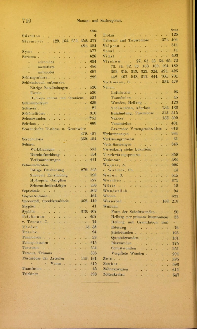 S i'i 6 r u t a s . Strom cyer Seite 4 129. 164. 252. 352. 377 481. 554 577 . . 626 . . 634 . . 686 . . 691 . . 292 S y m e Sarcoma adenoides . . - medulläre melanodes . . Schlangenbisse Schleimbeutel, subcutane. Eitrige Entzündungen . Fisteln Hydrops acutus und chronicus Schleimpolypen .... Schmerz Schüttelfröste Schusswunden Trokar Tuberkel und Tuberculoso . . 371. Velpeau . .' . . . . • • • Vesal Vidal Virchow . . 27. 61. 63. 64. 65 Seite 125 404 511 11 403 72 530 530 531 639 21 310 '251 73. 74. 92. 93. 108. 109. 124. 189 302. 315. 319. 323. 324. 425. 426 442. 467. 548. 611. 644. 700. 701 Volk mann, K 233. 426 Venen. Lufteintritt 26 Transfusion 45 Wunden, Heilung 123 Stichwunden, Aderlass . 135. 136 Entzündung, Thrombose . 313. 315 Varices 133. 399 Scirrhus 668 Venen st eine 401 Scorbutische Diathese u. Geschwüre Cavernöse Venengeschwülste 616 379. 407 Verbrennungen . 264 Scrophulosis . 369. 404 Verkäsutigsprocess 61 Sehnen. Verkrümmungen 546 Verkürzungen 551 Verrenkung siehe Luxation. Durchschneidung 554 Verseil wärungsprocess 359 Verknöcherungen . 611 Vesicatore 384 Sehnenscheiden. Wagner, A 226 Eitrige Entzündung . 279. 525 v. Walther, Pli 14 Subacute Entzündung • % • 526 Weber, O 545 Hydropsie, Ganglion . . . 527 Wernher 671 Sehnenscheidenkörper . 530 V V ü r t z 12 Scpticämie ..:... 302 Wunderlich. . , . 94 Sequestro.tomic 464 Warzen 623 Speckstoff, Speckkrankheit . 362. 442 Wasserbad 169. 218 Styptica 41 Wunden. Syphilis . 379. 407 Form der Schnittwunden . 20 Teich mann 657 Heilung per primam intentionem 55 v. Textor, C 14 Heilung mit Granulation und • Thuden . . . . . 13 . 38 Eiterung 76 Traube . 94 Stichwunden 125 Tamponade 39 Quetschwunden 151 Telangiektasien ... . 615 Risswunden 175 Tenotomie 554 Schusswunden 251 Tetanus, Trismus . . . . 335 Vergiftete Wunden 291 Thrombose der Arterien . 115. 131 Zeis 395 - Venen . . 315 Zenker . 593 Transfusion 45 Zahnexostosen . 611 Trichinen 593 Zottenkrebse .... 647