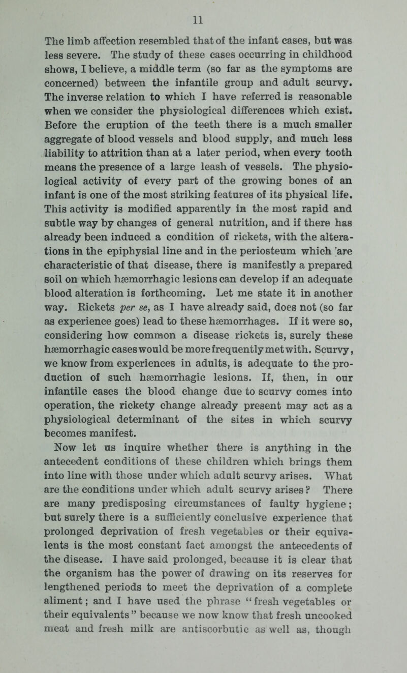 The limb affection resembled that of the infant cases, but was less severe. The study of these cases occurring in childhood shows, I believe, a middle term (so far as the symptoms are concerned) between the infantile group and adult scurvy. The inverse relation to which I have referred is reasonable when we consider the physiological differences which exist. Before the eruption of the teeth there is a much smaller aggregate of blood vessels and blood supply, and much less liability to attrition than at a later period, when every tooth means the presence of a large leash of vessels. The physio- logical activity of every part of the growing bones of an infant is one of the most striking features of its physical life. This activity is modified apparently in the most rapid and subtle way by changes of general nutrition, and if there has already been induced a condition of rickets, with the altera- tions in the epiphysial line and in the periosteum which rare characteristic of that disease, there is manifestly a prepared soil on which haemorrhagic lesions can develop if an adequate blood alteration is forthcoming. Let me state it in another way. Kickets per se, as I have already said, does not (so far as experience goes) lead to these haemorrhages. If it were so, considering how common a disease rickets is, surely these haemorrhagic cases would be more frequently met with. Scurvy, we know from experiences in adults, is adequate to the pro- duction of such haemorrhagic lesions. If, then, in our infantile cases the blood change due to scurvy comes into operation, the rickety change already present may act as a physiological determinant of the sites in which scurvy becomes manifest. Now let us inquire whether there is anything in the antecedent conditions of these children which brings them into line with those under which adult scurvy arises. What are the conditions under which adult scurvy arises ? There are many predisposing circumstances of faulty hygiene; but surely there is a sufficiently conclusive experience that prolonged deprivation of fresh vegetables or their equiva- lents is the most constant fact amongst the antecedents of the disease. I have said prolonged, because it is clear that the organism has the power of drawing on its reserves for lengthened periods to meet the deprivation of a complete aliment; and I have used the phrase “fresh vegetables or their equivalents ” because we now know that fresh uncooked meat and fresh milk are antiscorbutic as well as, though