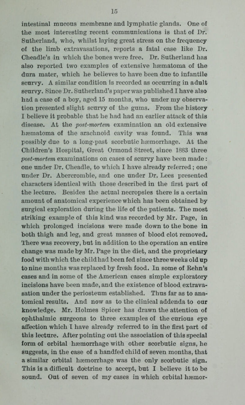 intestinal mucous membrane and lymphatic glands. One of the most interesting recent communications is that of Dr. Sutherland, who, whilst laying great stress on the frequency of the limb extravasations, reports a fatal case like Dr. Cheadle’s in which the bones were free. Dr. Sutherland has also reported two examples of extensive haematoma of the dura mater, which he believes to have been due to infantile scurvy. A similar condition is recorded as occurring in adult scurvy. Since Dr. Sutherland’s paper was published I have also had a case of a boy, aged 15 months, who under my observa- tion presented slight scurvy of the gums. From the history I believe it probable that he had had an earlier attack of this disease. At the post-mortem examination an old extensive haematoma of the arachnoid cavity was found. This was possibly due to a long-past scorbutic haemorrhage. At the Children’s Hospital, Great Ormond Street, since 1883 three post-mortem examinations on cases of scurvy have been made: one under Dr. Cheadle, to which I have already referred; one under Dr. Abercrombie, and one under Dr. Lees presented characters identical with those described in the first part of the lecture. Besides the actual necropsies there is a certain amount of anatomical experience which has been obtained by surgical exploration during the life of the patients. The most striking example of this kind was recorded by Mr. Page, in which prolonged incisions were made down to the bone in both thigh and leg, and great masses of blood clot removed. There was recovery, but in addition to the operation an entire change was made by Mr. Page in the diet, and the proprietary food with which the child had been fed since three weeks old up to nine months was replaced by fresh food. In some of Rehn’s cases and in some of the American cases simple exploratory incisions have been made, and the existence of blood extrava- sation under the periosteum established. Thus far as to ana- tomical results. And now as to the clinical addenda to our knowledge. Mr. Holmes Spicer has drawn the attention of ophthalmic surgeons to three examples of the curious eye affection which I have already referred to in the first part of this lecture. After pointing out the association of this special form of orbital haemorrhage with other scorbutic signs, he suggests, in the case of a handfed child of seven months, that a similar orbital haemorrhage was the only scorbutic sign. This is a difficult doctrine to accept, but I believe it to be sound. Out of seven of my cases in which orbital haemor-