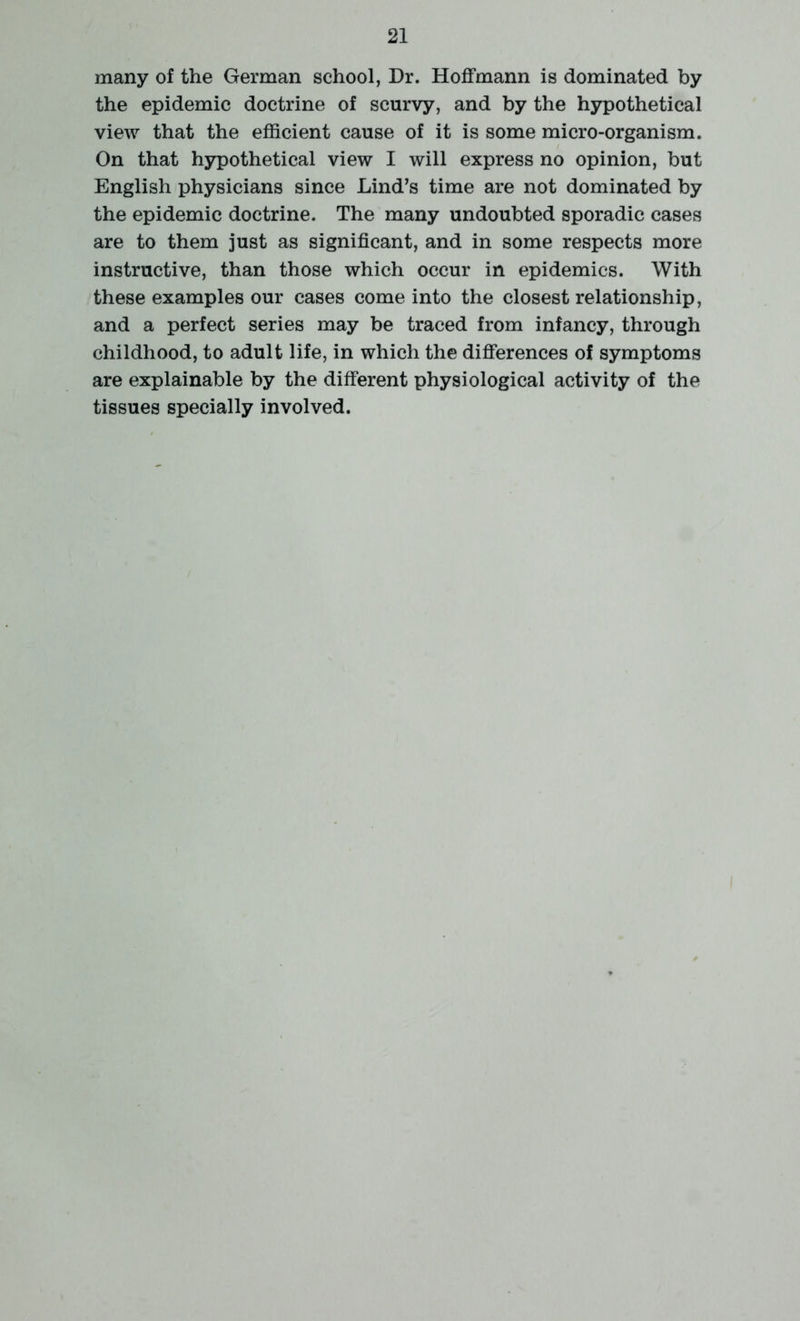 many of the German school, Dr. Hoffmann is dominated by the epidemic doctrine of scurvy, and by the hypothetical view that the efficient cause of it is some micro-organism. On that hypothetical view I will express no opinion, but English physicians since Lind’s time are not dominated by the epidemic doctrine. The many undoubted sporadic cases are to them just as significant, and in some respects more instructive, than those which occur in epidemics. With these examples our cases come into the closest relationship, and a perfect series may be traced from infancy, through childhood, to adult life, in which the differences of symptoms are explainable by the different physiological activity of the tissues specially involved.