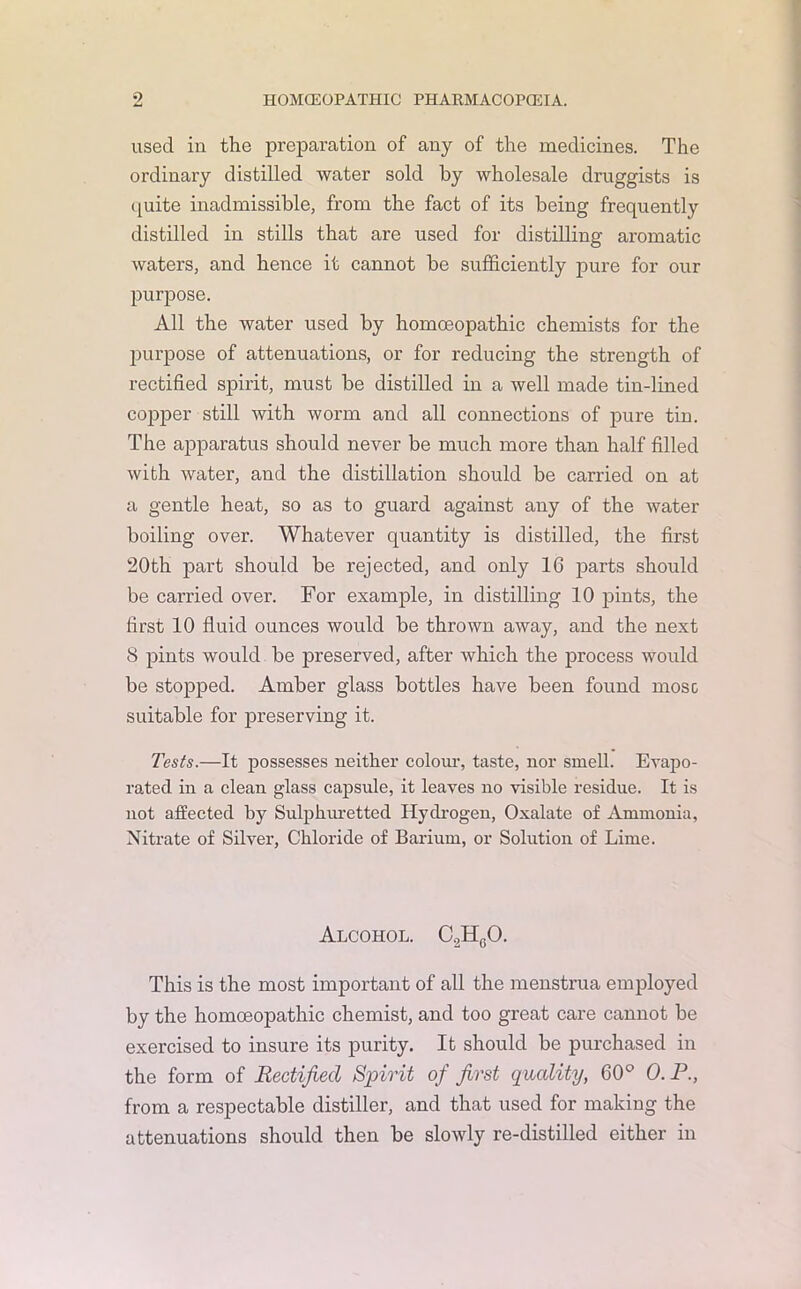 used in the preparation of any of the medicines. The ordinary distilled water sold by wholesale druggists is quite inadmissible, from the fact of its being frequently distilled in stills that are used for distilling aromatic waters, and hence it cannot be sufficiently pure for our purpose. All the water used by homoeopathic chemists for the purpose of attenuations, or for reducing the strength of rectified spirit, must be distilled in a well made tin-lined copper still with ovorm and all connections of pure tin. The apparatus should never be much more than half filled with water, and the distillation should be carried on at a gentle heat, so as to guard against any of the water boiling over. Whatever quantity is distilled, the first 20th part should be rejected, and only 16 parts should be carried over. For example, in distilling 10 pints, the first 10 fluid ounces would be thrown away, and the next 8 pints would be preserved, after which the process would be stopped. Amber glass bottles have been found mosc suitable for preserving it. Tests.—It possesses neither colour, taste, nor smell. Evapo- rated in a clean glass capsule, it leaves no visible residue. It is not affected by Sulphuretted Hydrogen, Oxalate of Ammonia, Nitrate of Silver, Chloride of Barium, or Solution of Lime. Alcohol. C2H0O. This is the most important of all the menstrua employed by the homoeopathic chemist, and too great care cannot be exercised to insure its purity. It should be purchased in the form of Rectified Spirit of first quality, 60° 0. P., from a respectable distiller, and that used for making the attenuations should then be slowly re-distilled either in