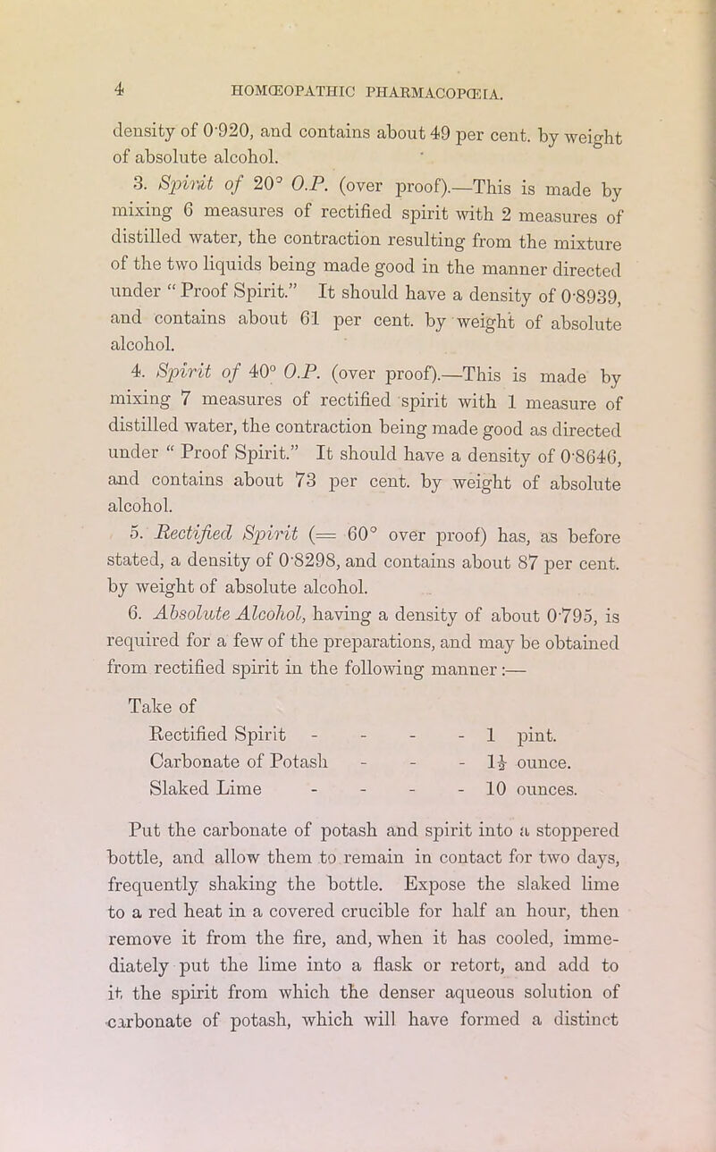 density of 0'920, and contains about 49 per cent, by weight of absolute alcohol. 3. Spirit of 20° O.P. (over proof).—This is made by mixing 6 measures of rectified spirit with 2 measures of distilled water, the contraction resulting from the mixture of the two liquids being made good in the manner directed under “ Proof Spirit.” It should have a density of 0’8939, and contains about 61 per cent, by weight of absolute alcohol. 4. Spirit of 40° O.P. (over proof).—This is made by mixing 7 measures of rectified spirit with 1 measure of distilled water, the contraction being made good as directed under “ Proof Spirit.” It should have a density of 0'864G, and contains about (3 per cent, by weight of absolute alcohol. 5. Rectified Spirit (= 60° over proof) has, as before stated, a density of 0-8298, and contains about 87 per cent, by weight of absolute alcohol. 6. Absolute Alcohol, having a density of about 0795, is required for a few of the preparations, and may be obtained from rectified spirit in the following manner:— Put the carbonate of potash and spirit into a stoppered bottle, and allow them to remain in contact for two days, frequently shaking the bottle. Expose the slaked lime to a red heat in a covered crucible for half an hour, then remove it from the fire, and, when it has cooled, imme- diately put the lime into a flask or retort, and add to it the spirit from which the denser aqueous solution of •carbonate of potash, which will have formed a distinct Take of Rectified Spirit Carbonate of Potash Slaked Lime 1 pint. 1^ ounce. 10 ounces.