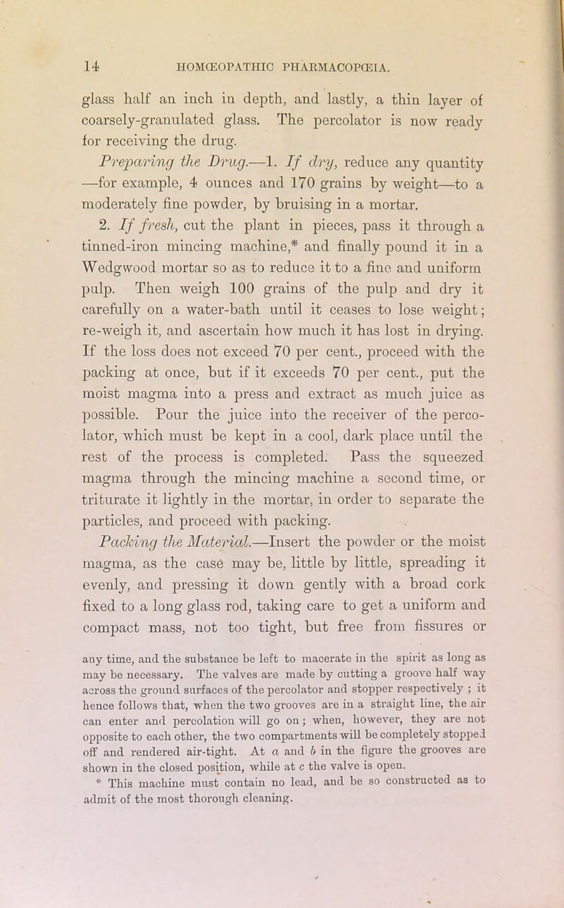 glass half an inch in depth, and lastly, a thin layer of coarsely-granulated glass. The percolator is now ready for receiving the drug. Preparing the Drug.—1. If dry, reduce any quantity —for example, 4 ounces and 170 grains by weight—to a moderately fine powder, by bruising in a mortar. 2. If fresh, cut the plant in pieces, pass it through a tinned-iron mincing machine,* and finally pound it in a Wedgwood mortar so as to reduce it to a fine and uniform pulp. Then weigh 100 grains of the pulp and dry it carefully on a water-bath until it ceases to lose weight; re-weigh it, and ascertain how much it has lost in drying. If the loss does not exceed 70 per cent., proceed with the packing at once, but if it exceeds 70 per cent., put the moist magma into a press and extract as much juice as possible. Pour the juice into the receiver of the perco- lator, which must be kept in a cool, dark place until the rest of the process is completed. Pass the squeezed magma through the mincing machine a second time, or triturate it lightly in the mortar, in order to separate the particles, and proceed with packing. Paching the Material.—Insert the powder or the moist magma, as the case may be, little by little, spreading it evenly, and pressing it down gently with a broad cork fixed to a long glass rod, taking care to get a uniform and compact mass, not too tight, but free from fissures or any time, and the substance be left to macerate in the spirit as long as may be necessary. The valves are made by cutting a groove half way across the ground surfaces of the percolator and stopper respectively ; it hence follows that, when the two grooves are in a straight line, the air can enter and percolation will go on; when, however, they are not opposite to each other, the two compartments will be completely stopped off and rendered air-tight. At a and b in the figure the grooves are shown in the closed position, while at c the valve is open. * This machine must contain no lead, and be so constructed as to admit of the most thorough cleaning.