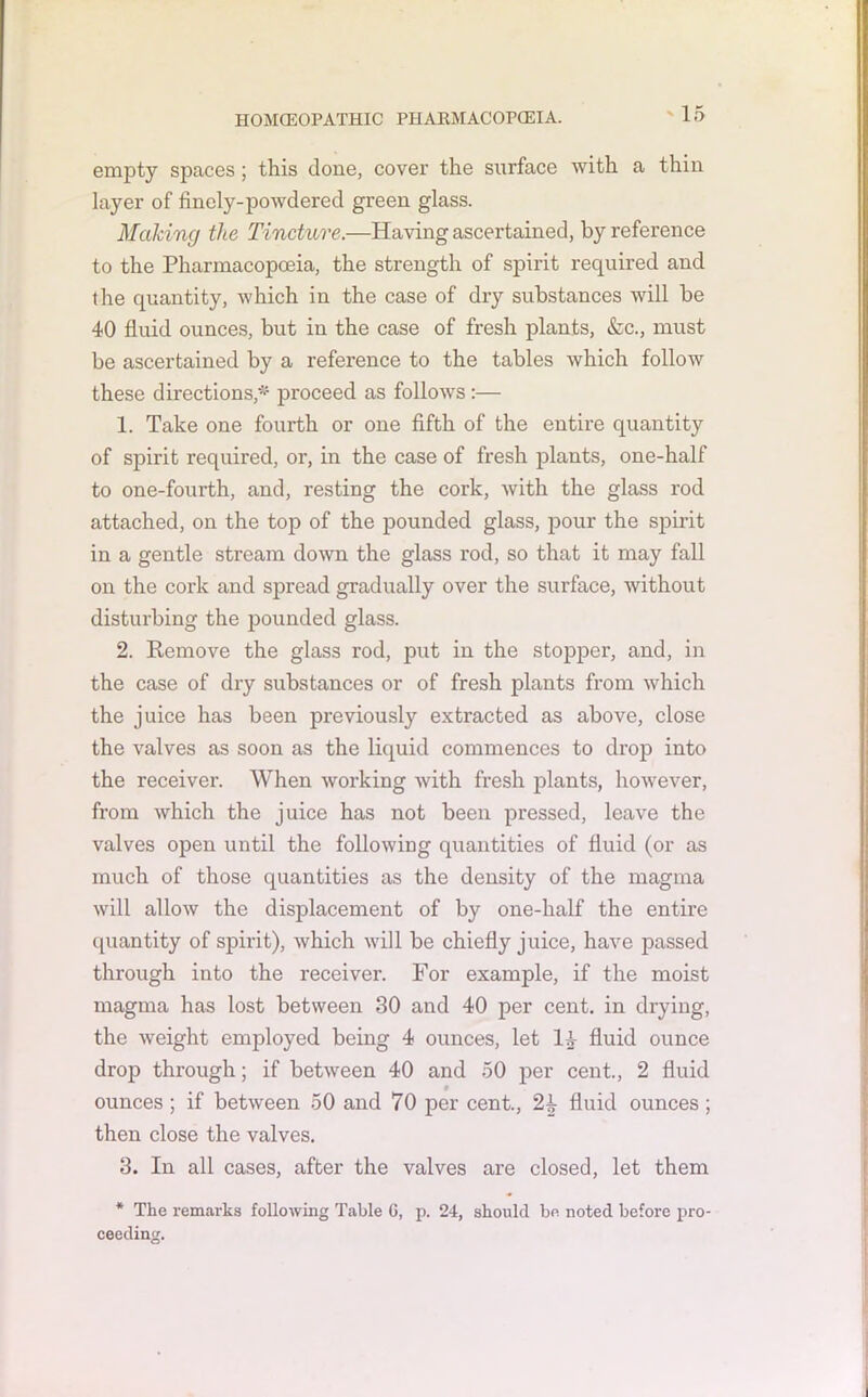 emj)ty spaces; this done, covei’ the surface with a thin layer of finely-powdered green glass. Making the Tincture.—Having ascertained, by reference to the Pharmacopoeia, the strength of spirit required and the quantity, which in the case of dry substances will be 40 fluid ounces, but in the case of fresh plants, &c., must be ascertained by a reference to the tables which follow these directions,* proceed as follows :— 1. Take one fourth or one fifth of the entire quantity of spirit required, or, in the case of fresh plants, one-half to one-fourth, and, resting the cork, with the glass rod attached, on the top of the pounded glass, pour the spirit in a gentle stream down the glass rod, so that it may fall on the cork and spread gradually over the surface, without disturbing the pounded glass. 2. Remove the glass rod, put in the stopper, and, in the case of dry substances or of fresh plants from which the juice has been previously extracted as above, close the valves as soon as the liquid commences to drop into the receiver. When working with fresh plants, however, from which the juice has not been pressed, leave the valves open until the following quantities of fluid (or as much of those quantities as the density of the magma will allow the displacement of by one-lialf the entire quantity of spirit), which will be chiefly juice, have passed through into the receiver. For example, if the moist magma has lost between 30 and 40 per cent, in drying, the weight employed being 4 ounces, let LV fluid ounce drop through; if between 40 and 50 per cent., 2 fluid 9 ounces; if between 50 and 70 per cent., 2^ fluid ounces ; then close the valves. 3. In all cases, after the valves are closed, let them * The remarks following Table 6, p. 24, should be noted before pro- ceeding.