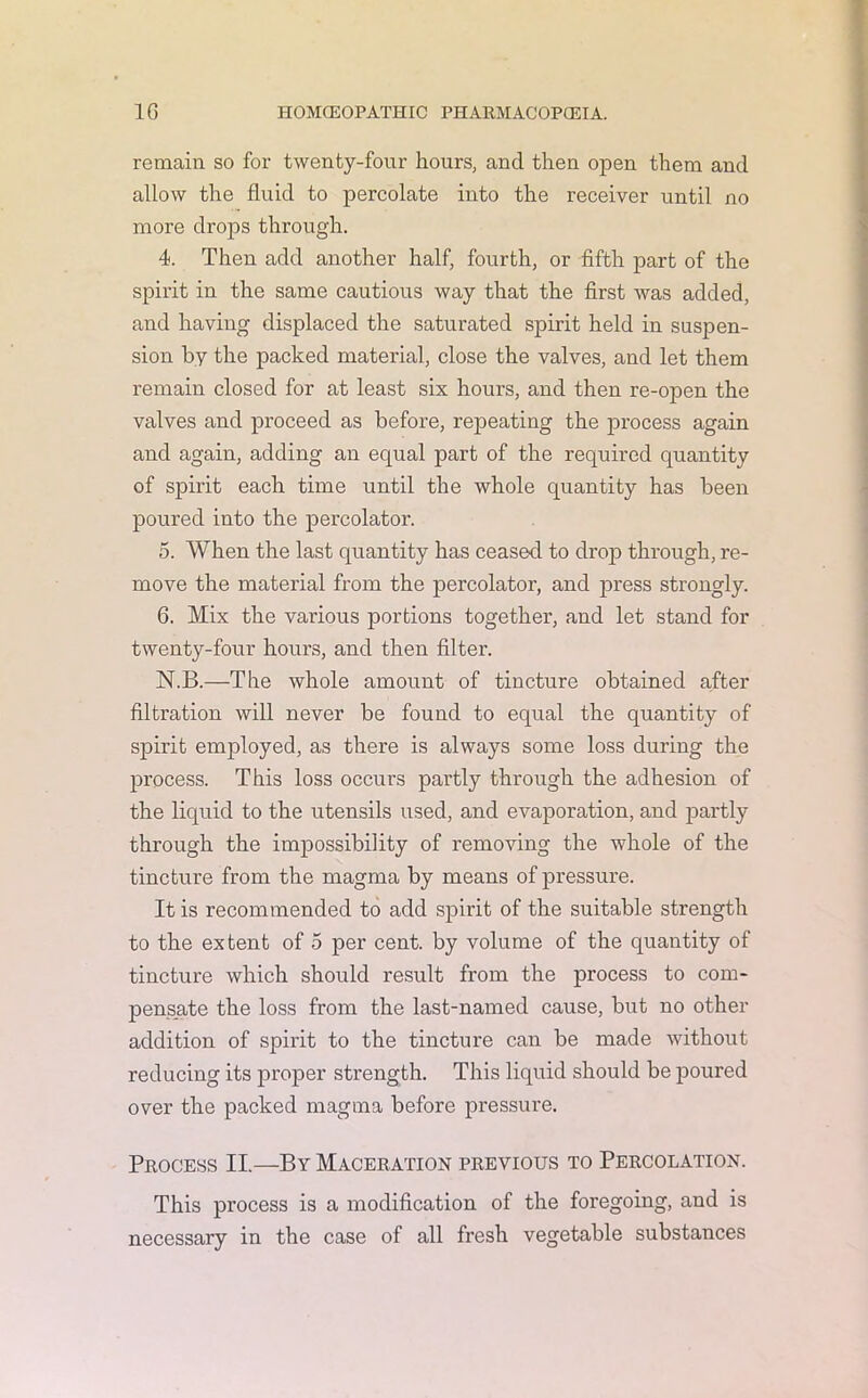remain so for twenty-four hours, and then open them and allow the fluid to percolate into the receiver until no more drops through. 4. Then add another half, fourth, or fifth part of the spirit in the same cautious way that the first was added, and having displaced the saturated spirit held in suspen- sion by the packed material, close the valves, and let them remain closed for at least six hours, and then re-open the valves and proceed as before, repeating the process again and again, adding an equal part of the required quantity of spirit each time until the whole quantity has been poured into the percolator. 5. When the last quantity has ceased to drop through, re- move the material from the percolator, and press strongly. 6. Mix the various portions together, and let stand for twenty-four hours, and then filter. N.B.—The whole amount of tincture obtained after filtration will never be found to equal the quantity of spirit employed, as there is always some loss during the process. This loss occurs partly through the adhesion of the liquid to the utensils used, and evaporation, and partly through the impossibility of removing the whole of the tincture from the magma by means of pressure. It is recommended to add spirit of the suitable strength to the extent of 5 per cent, by volume of the quantity of tincture which should result from the process to com- pensate the loss from the last-named cause, but no other addition of spirit to the tincture can be made without reducing its proper strength. This liquid should be poured over the packed magma before pressure. Process II.—By Maceration previous to Percolation. This process is a modification of the foregoing, and is necessary in the case of all fresh vegetable substances