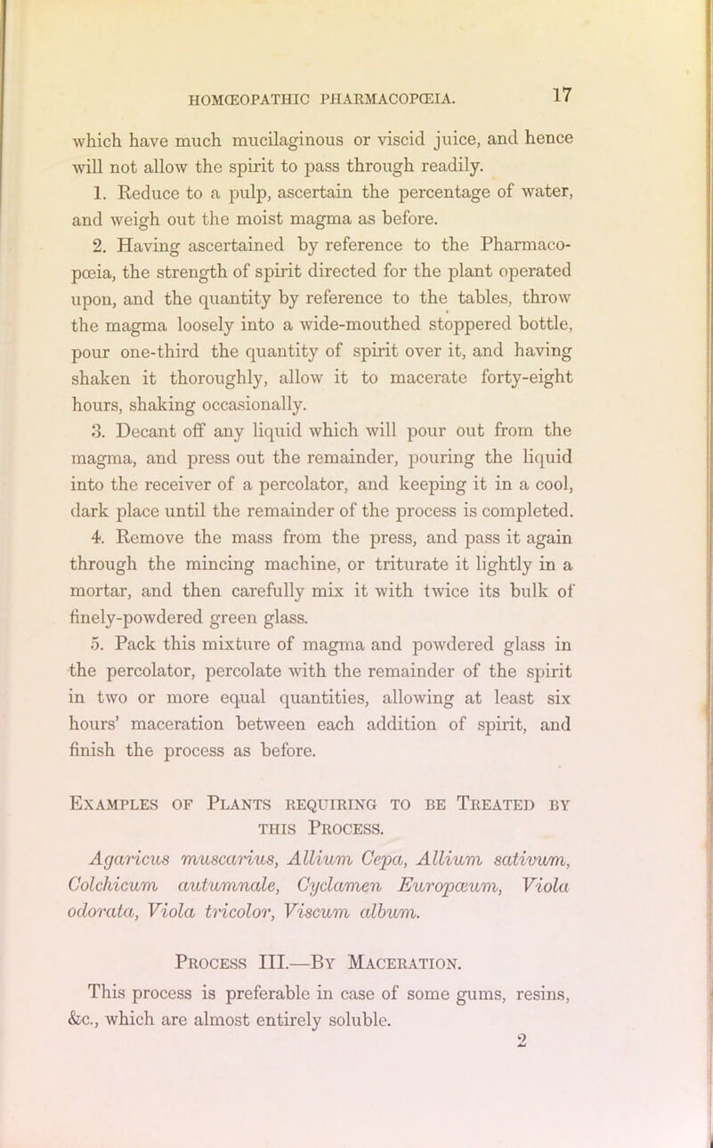 which have much mucilaginous or viscid juice, and hence will not allow the spirit to pass through readily. 1. Reduce to a pulp, ascertain the percentage of water, and weigh out the moist magma as before. 2. Having ascertained by reference to the Pharmaco- poeia, the strength of spirit directed for the plant operated upon, and the quantity by reference to the tables, throw the magma loosely into a wide-mouthed stoppered bottle, pour one-third the quantity of spirit over it, and having shaken it thoroughly, allow it to macerate forty-eight hours, shaking occasionally. 3. Decant off any liquid which will pour out from the magma, and press out the remainder, pouring the liquid into the receiver of a percolator, and keeping it in a cool, dark place until the remainder of the process is completed. 4. Remove the mass from the press, and pass it again through the mincing machine, or triturate it lightly in a mortar, and then carefully mix it with twice its bulk of finely-powdered green glass. 5. Pack this mixture of magma and powdered glass in the percolator, percolate with the remainder of the spirit in two or more equal quantities, allowing at least six hours’ maceration between each addition of spirit, and finish the process as before. Examples of Plants requiring to be Treated by this Process. Agaricus muscarius, Allium Cepa, Allium sativum, Colchicum autumnale, Cyclamen Europaium, Viola odorata, Viola tricolor, Viscum album. Process III.—By Maceration. This process is preferable in case of some gums, resins, &c., which are almost entirely soluble. 2