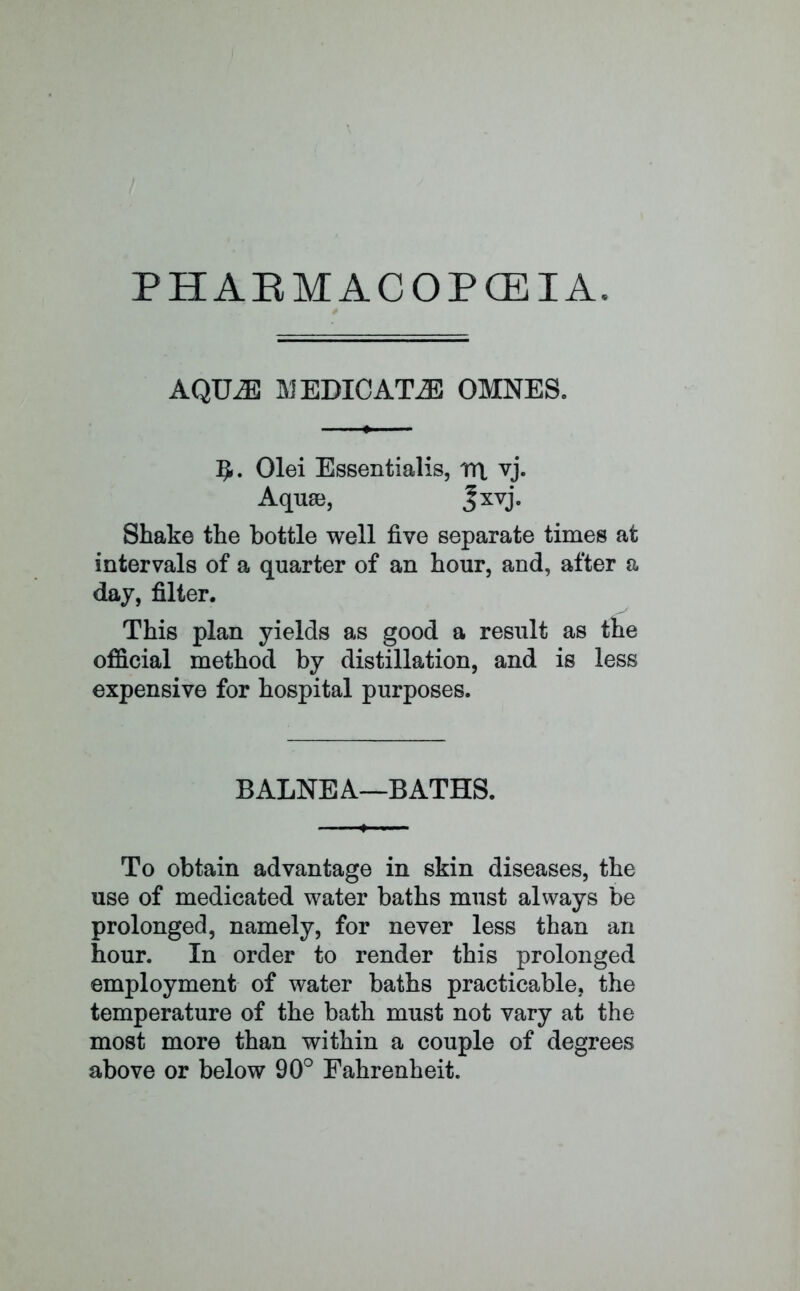 PHAEMACOPCEIA. AQILE I\JEDICAT^E OMNES. 5. Olei Essentialis, rt\ vj. Aquae, Jxvj. Shake the bottle well five separate times at intervals of a quarter of an hour, and, after a day, filter. This plan yields as good a result as the official method by distillation, and is less expensive for hospital purposes. BALNEA—BATHS. To obtain advantage in skin diseases, the use of medicated water baths must always be prolonged, namely, for never less than an hour. In order to render this prolonged employment of water baths practicable, the temperature of the bath must not vary at the most more than within a couple of degrees above or below 90° Fahrenheit.