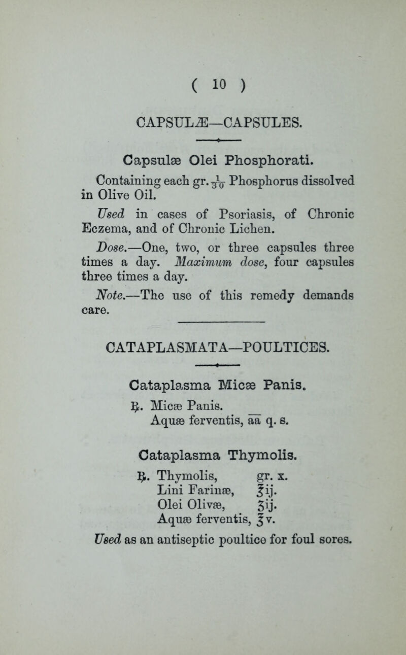 CAPSULE—CAPSULES. Capsulae Olei Phosphorati. Containing each gr. Phosphorus dissolved in Olive Oil. Used in cases of Psoriasis, of Chronic Eczema, and of Chronic Lichen. Dose.—One, two, or three capsules three times a day. Maximum dose, four capsules three times a day. Note.—The use of this remedy demands care. CATAPLASMATA—POULTICES. Cataplasma Micse Panis. Micae Panis. Aquas ferventis, aa q. s. Cataplasma Thymolis. IJ. Thymolis, gr. x. Lini Farinse, fij. Olei Olivaa, 3ij. Aquaa ferventis, j;v. Used as an antiseptic poultice for foul sores.