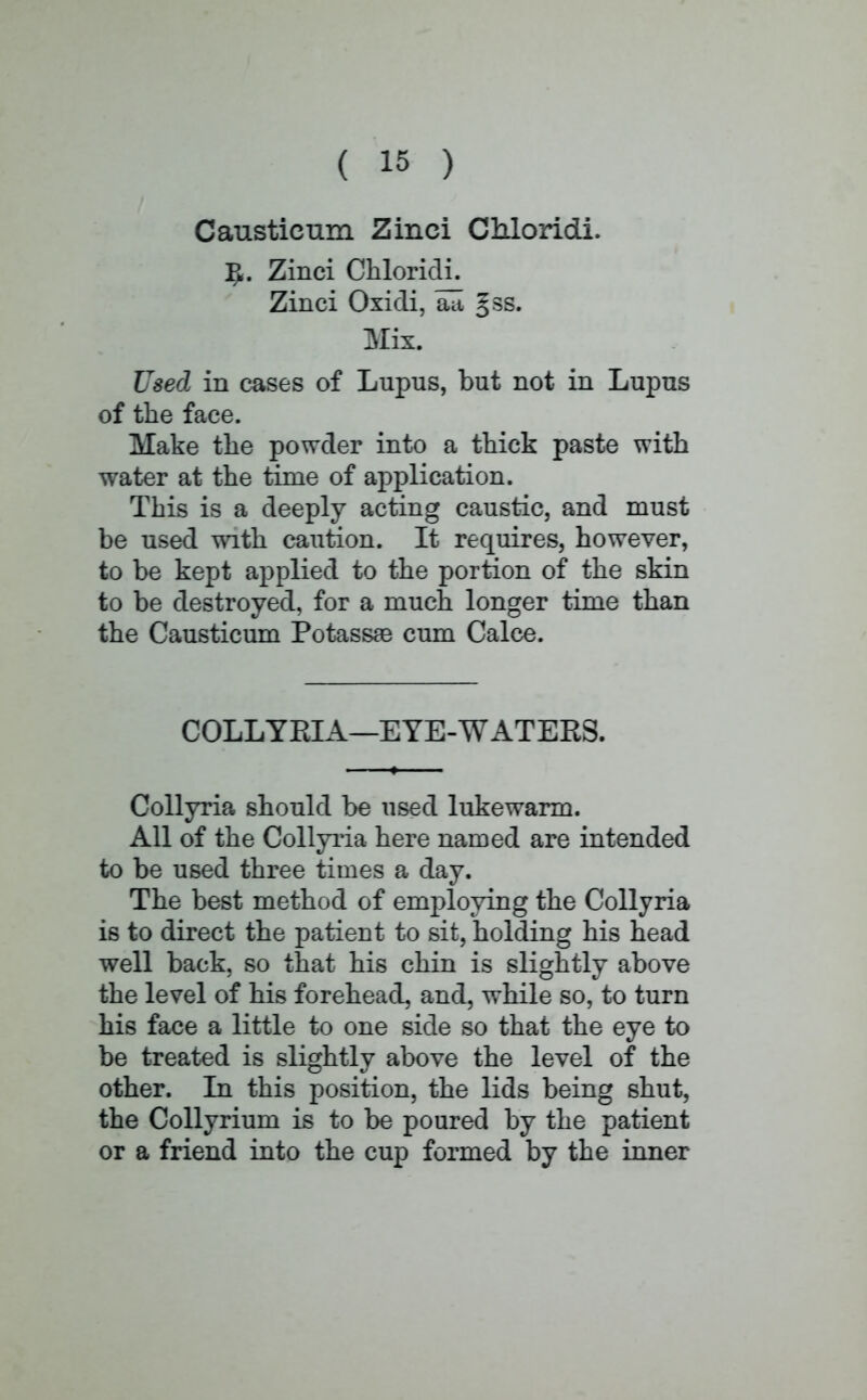 Causticum Zinci Chloridi. Zinci Chloridi. Zinci Oxidi, alt §ss. Mix. Used in cases of Lupus, but not in Lupus of the face. Make the powder into a thick paste with water at the time of application. This is a deeply acting caustic, and must be used with caution. It requires, however, to be kept applied to the portion of the skin to be destroyed, for a much longer time than the Causticum Potassae cum Calce. COLLYPJA—EYE-WATERS. Collyria should be used lukewarm. All of the Collyria here named are intended to be used three times a day. The best method of employing the Collyria is to direct the patient to sit, holding his head well back, so that his chin is slightly above the level of his forehead, and, while so, to turn his face a little to one side so that the eye to be treated is slightly above the level of the other. In this position, the lids being shut, the Collyrium is to be poured by the patient or a friend into the cup formed by the inner