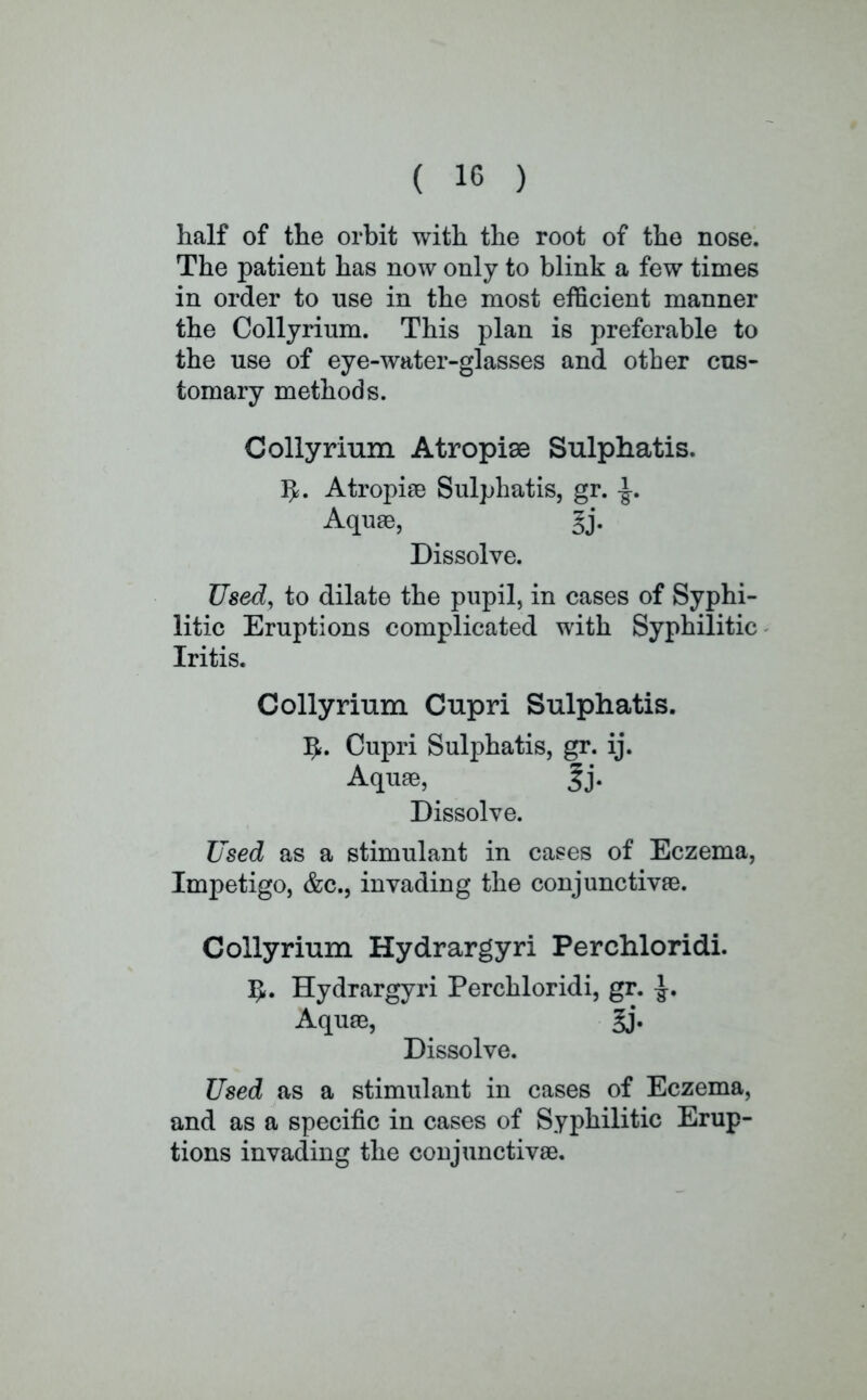 half of the orbit with the root of the nose. The patient has now only to blink a few times in order to use in the most efficient manner the Collyrium. This plan is preferable to the use of eye-water-glasses and other cus- tomary methods. Collyrium Atropise Sulphatis. fy. Atropia3 Sulphatis, gr. -J-. Aquae, §j. Dissolve. Used, to dilate the pupil, in cases of Syphi- litic Eruptions complicated with Syphilitic Iritis. Collyrium Cupri Sulphatis. Cupri Sulphatis, gr. ij. Aquae, |j. Dissolve. Used as a stimulant in cases of Eczema, Impetigo, &c, invading the conjunctivae. Collyrium Hydrargyri Perchloridi. IJ. Hydrargyri Perchloridi, gr. ^. Aquae, gj. Dissolve. Used as a stimulant in cases of Eczema, and as a specific in cases of Syphilitic Erup- tions invading the conjunctivae.