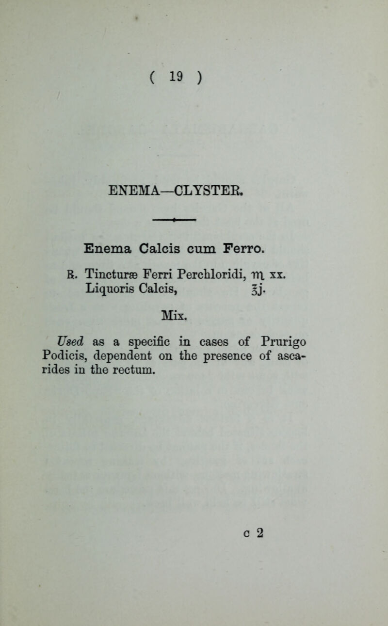 ENEMA—CLYSTER Enema Calcis cum Ferro. H. Tincturae Ferri Perchloridi, rrt xx. Liquoris Calcis, §j. Mix. Used as a specific in cases of Prurigo Podicis, dependent on the presence of asca- rides in the rectum. c 2