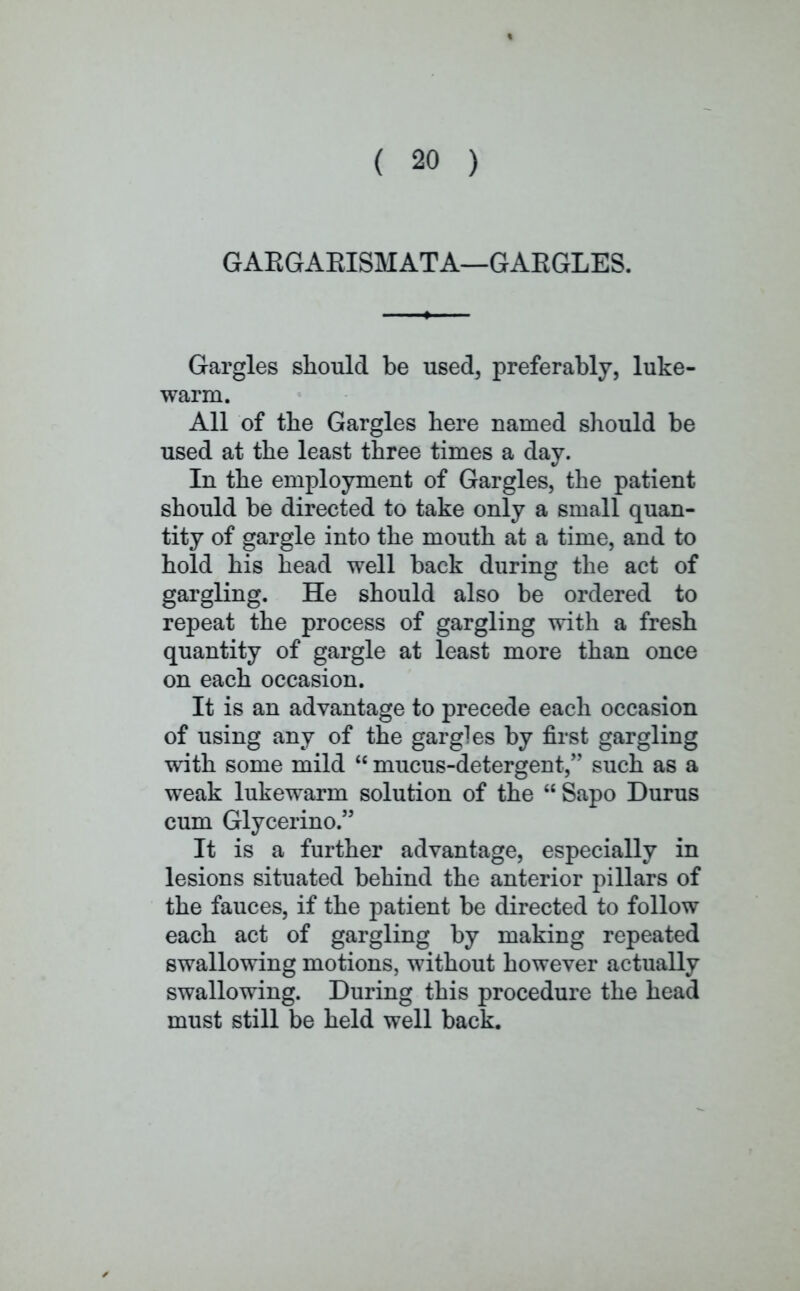 GAKGAEISMATA—GARGLES. Gargles should be used, preferably, luke- warm. All of the Gargles here named should be used at the least three times a day. In the employment of Gargles, the patient should be directed to take only a small quan- tity of gargle into the mouth at a time, and to hold his head well back during the act of gargling. He should also be ordered to repeat the process of gargling with a fresh quantity of gargle at least more than once on each occasion. It is an advantage to precede each occasion of using any of the gargles by first gargling with some mild  mucus-detergent, such as a weak lukewarm solution of the  Sapo Durus cum Glycerino. It is a further advantage, especially in lesions situated behind the anterior pillars of the fauces, if the patient be directed to follow each act of gargling by making repeated swallowing motions, without however actually swallowing. During this procedure the head must still be held well back.