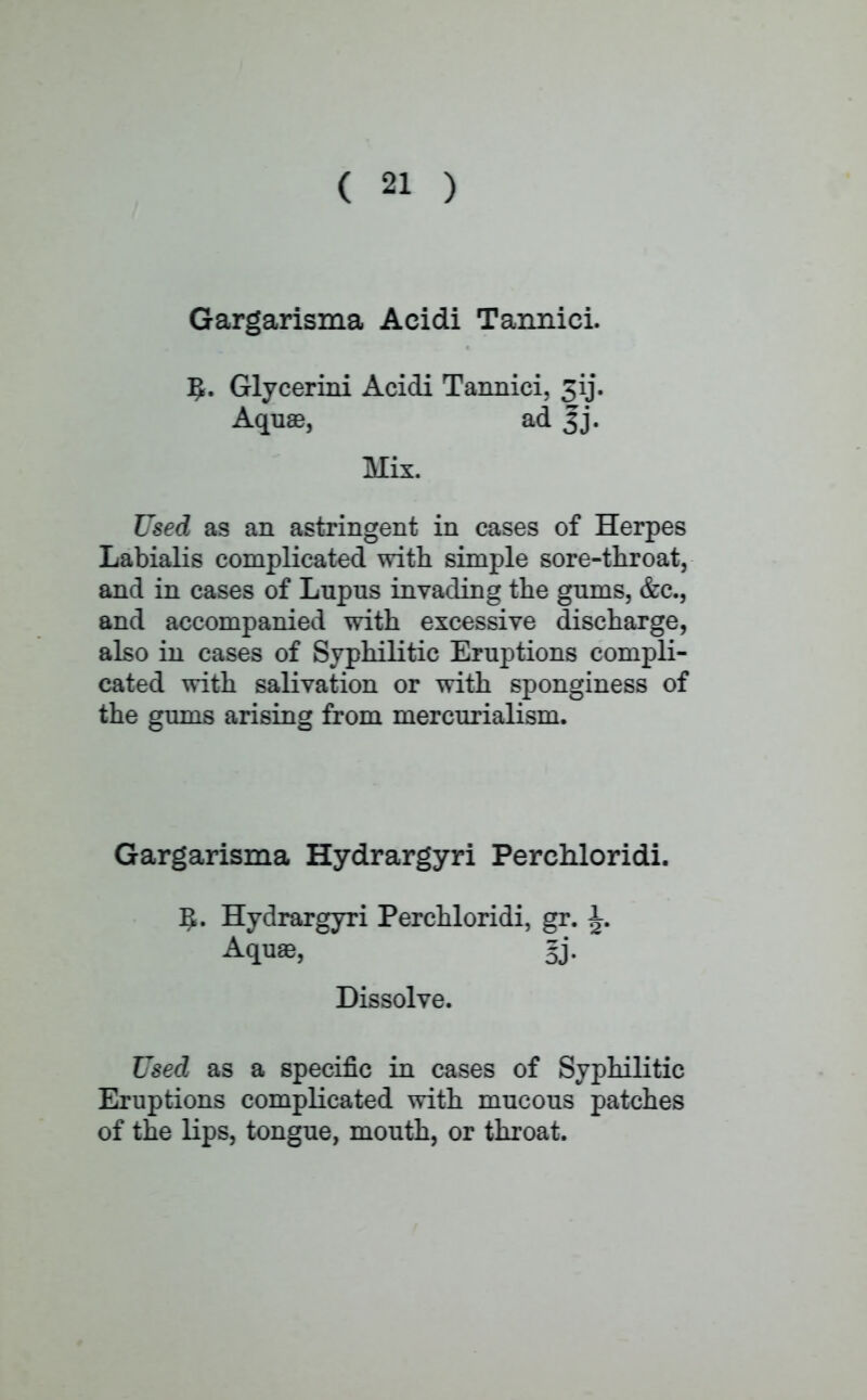 Gargarisma Acidi Tannici. Glycerini Acidi Tannici, 5ij. Aquaa, ad |j. Mix. Used as an astringent in cases of Herpes Labialis complicated with simple sore-throat, and in cases of Lupus invading the gums, &c, and accompanied with excessive discharge, also in cases of Syphilitic Eruptions compli- cated with salivation or with sponginess of the gums arising from mercurialism. Gargarisma Hydrargyri Perchloridi. IJ. Hydrargyri Perchloridi, gr. ^. Aquae, ' gj. Dissolve. Used as a specific in cases of Syphilitic Eruptions complicated with mucous patches of the lips, tongue, mouth, or throat.