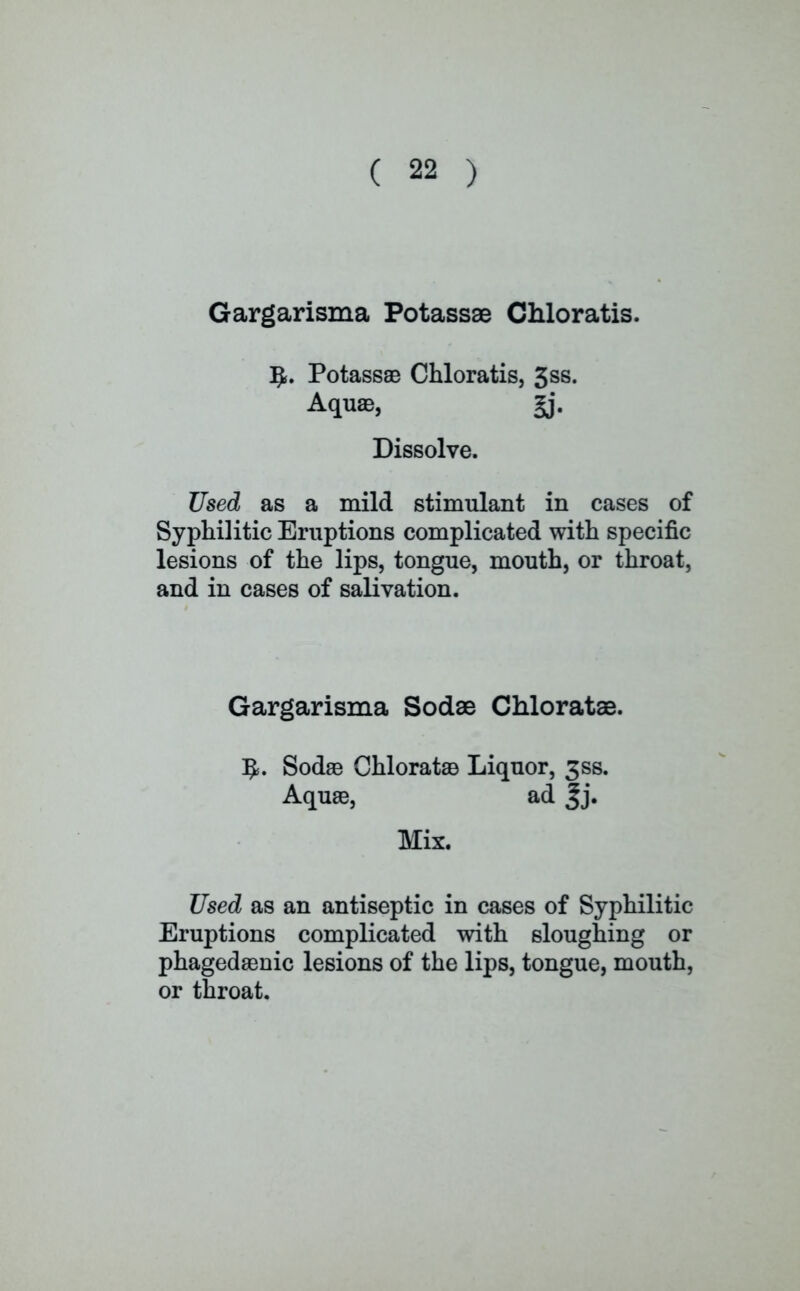 Gargarisma Potassae Chloratis. Ij*. Potassae Chloratis, 3ss. Aquae, gj. Dissolve. Used as a mild stimulant in cases of Syphilitic Eruptions complicated with specific lesions of the lips, tongue, mouth, or throat, and in cases of salivation. Gargarisma Sodae Chloratae. Sodae Chloratae Liquor, 3SS. Aquae, ad |j. Mix. Used as an antiseptic in cases of Syphilitic Eruptions complicated with sloughing or phagedaenic lesions of the lips, tongue, mouth, or throat.
