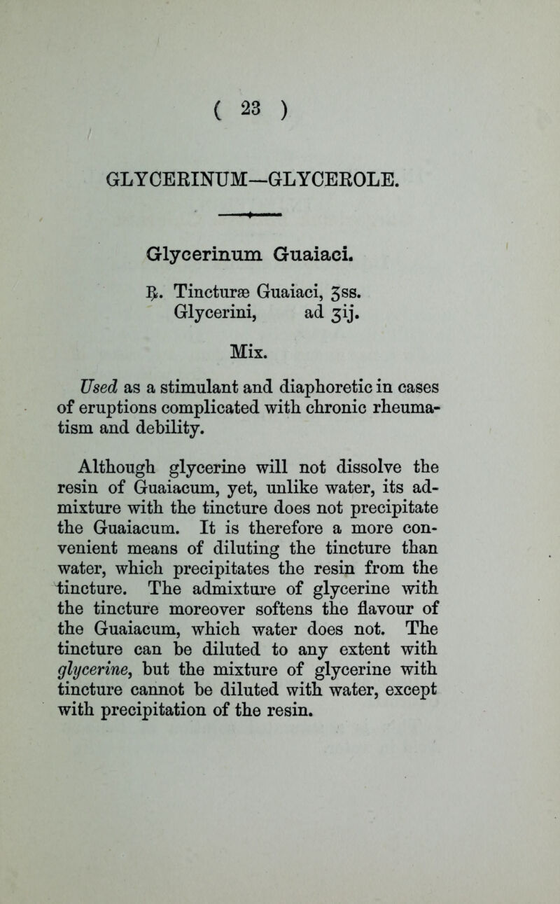 GLYCERINUM—GLYCEROLE. Glyeerinum Guaiaci. 5. Tincturae Guaiaci, 3ss. Glycerini, ad 3ij. Mix. Used as a stimulant and diaphoretic in cases of eruptions complicated with chronic rheuma- tism and debility. Although glycerine will not dissolve the resin of Guaiacum, yet, unlike water, its ad- mixture with the tincture does not precipitate the Guaiacum. It is therefore a more con- venient means of diluting the tincture than water, which precipitates the resin from the tincture. The admixture of glycerine with the tincture moreover softens the flavour of the Guaiacum, which water does not. The tincture can be diluted to any extent with glycerine, but the mixture of glycerine with tincture cannot be diluted with water, except with precipitation of the resin.
