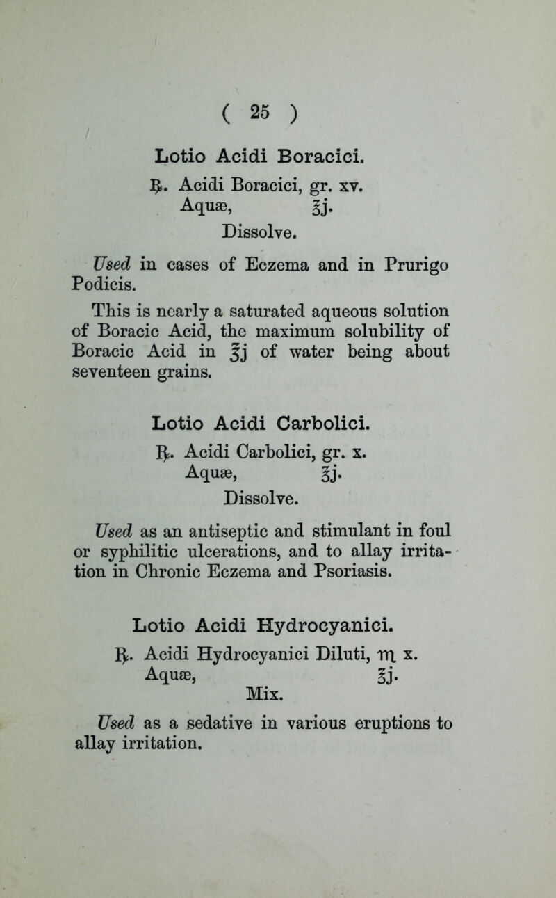 Lotio Acidi Boracici. Acidi Boracici, gr. xv. Aquae, gj. Dissolve. Used in cases of Eczema and in Prurigo Podicis. This is nearly a saturated aqueous solution of Boracic Acid, the maximum solubility of Boracic Acid in Jj of water being about seventeen grains. Lotio Acidi Carbolici. fy. Acidi Carbolici, gr. x. Aquas, gj. Dissolve. Used as an antiseptic and stimulant in foul or syphilitic ulcerations, and to allay irrita- tion in Chronic Eczema and Psoriasis. Lotio Acidi Hydrocyanici. I£. Acidi Hydrocyanici Diluti, nrt x. Aquae, ' gj. Mix. Used as a sedative in various eruptions to allay irritation.