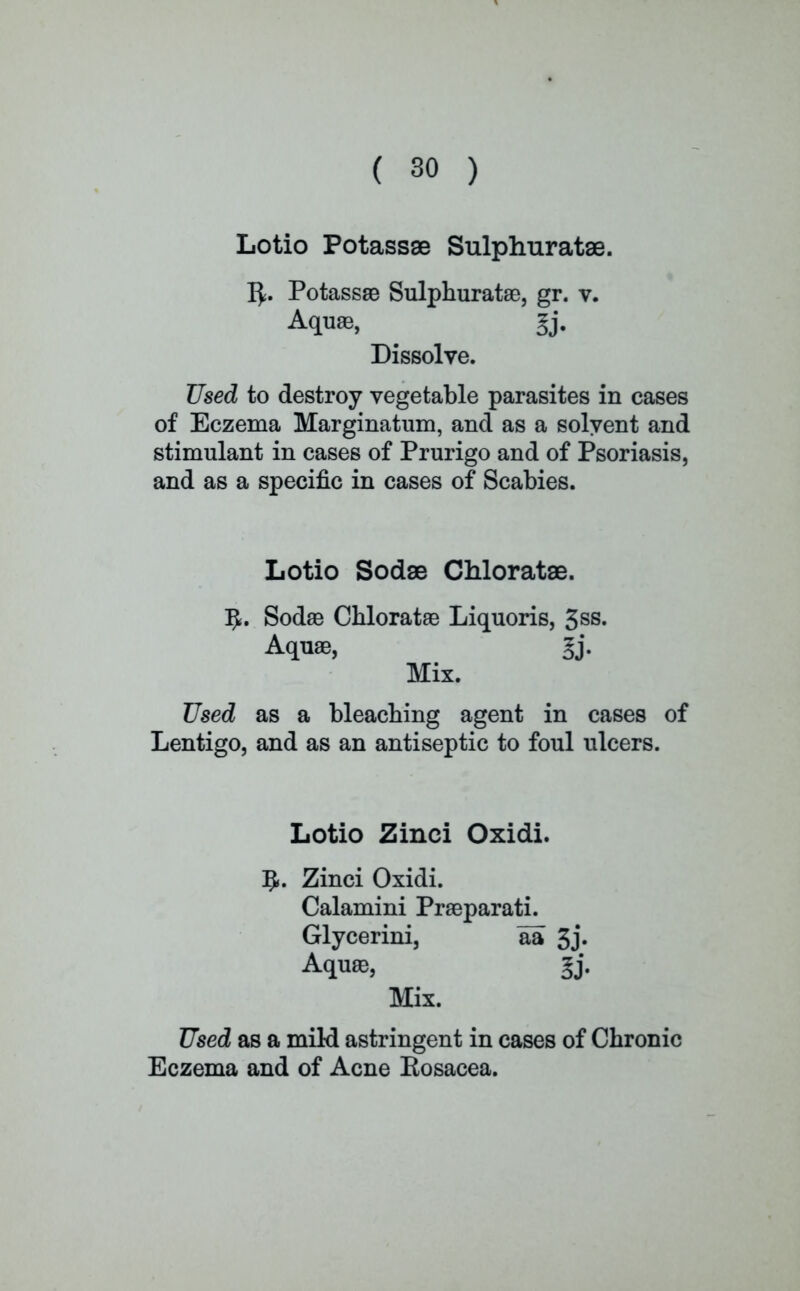 Lotio Potassse Sulphuratae. r>. Potassse Sulphuratae, gr. v. Aquae, §j. Dissolve. Used to destroy vegetable parasites in cases of Eczema Marginatum, and as a solvent and stimulant in cases of Prurigo and of Psoriasis, and as a specific in cases of Scabies. Lotio Sodae Chloratae. 1J. Sodae Chloratae Liquoris, 3ss. Aquae, §j. Mix. Used as a bleaching agent in cases of Lentigo, and as an antiseptic to foul ulcers. Lotio Zinci Oxidi. 5«. Zinci Oxidi. Calamini Praeparati. Glycerini, aa 3j» Aquae, gj. Mix. Used as a mild astringent in cases of Chronic Eczema and of Acne Kosacea.