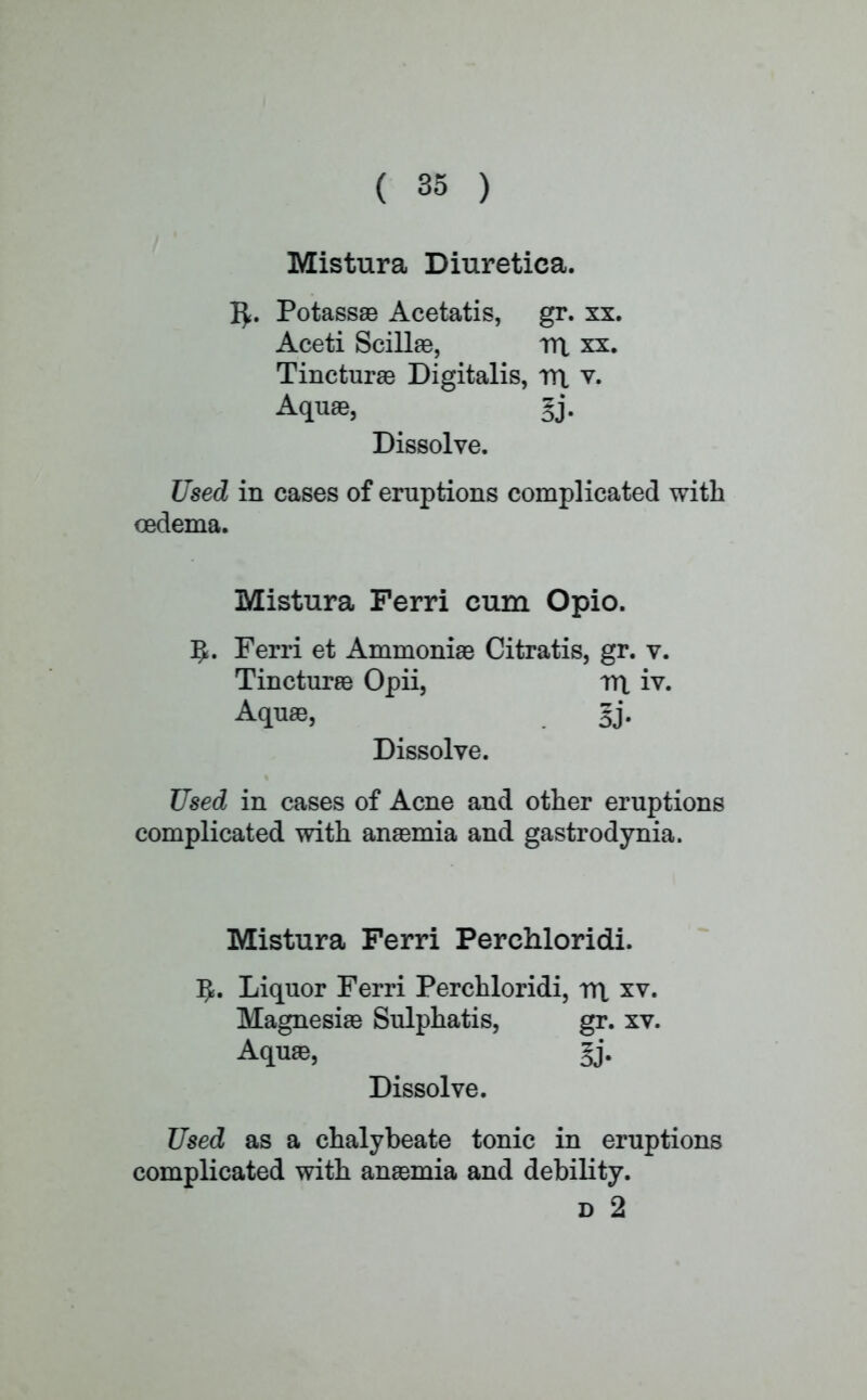 Mistura Diuretica. 1^. Potassae Acetatis, gr. xx. Aceti Scillae, rrt xx. Tincturae Digitalis, rrt v. Aquae, §j. Dissolve. Used in cases of eruptions complicated with oedema. Mistura Ferri cum Opio. ]J. Ferri et Ammonias Citratis, gr. v. Tincturae Opii, rrt iv. Aquae, 5j. Dissolve. Used in cases of Acne and other eruptions complicated with anaemia and gastrodynia. Mistura Ferri Perchloridi. 5. Liquor Ferri Perchloridi, rrt xv. Magnesiae Sulphatis, gr. xv. Aquae, %y Dissolve. Used as a chalybeate tonic in eruptions complicated with anaemia and debility. d 2