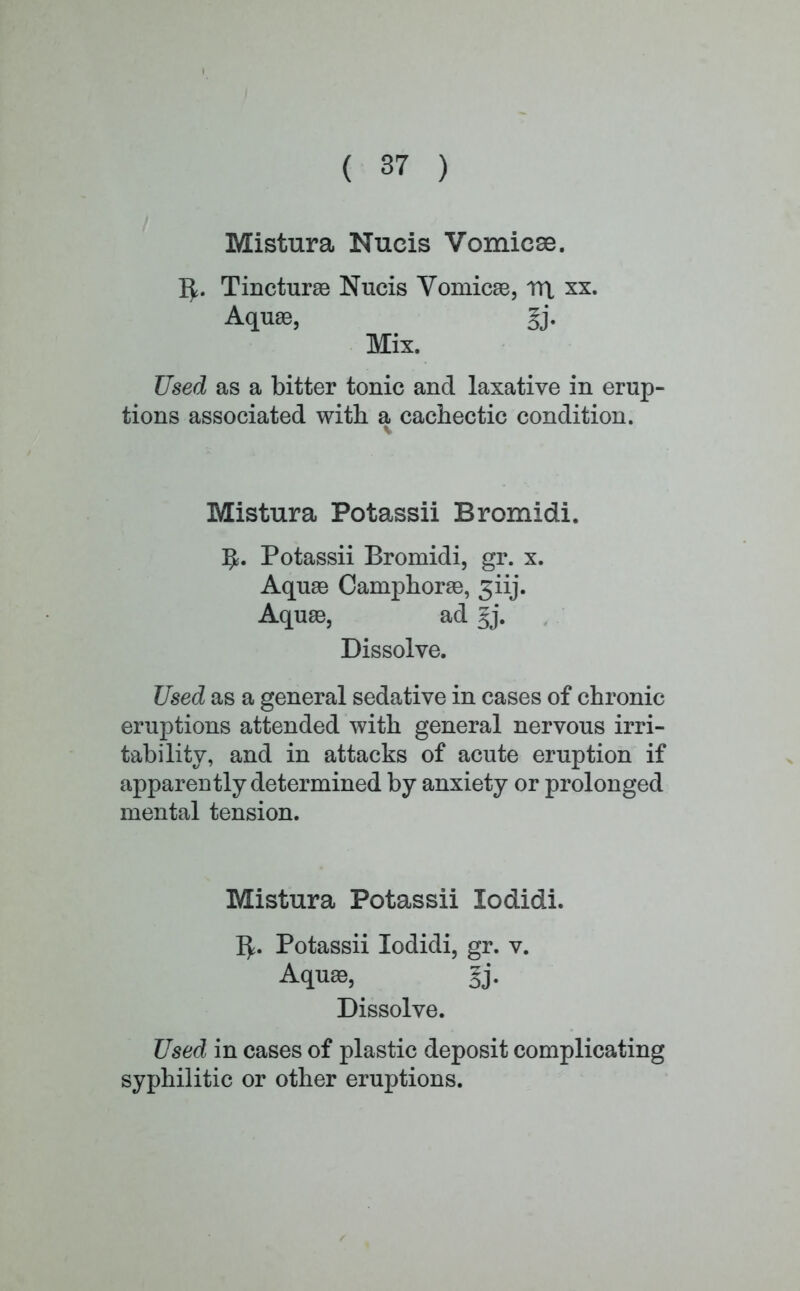 Mistura Nucis Vomicae. i^. Tincturae Nucis Vomicae, rrt xx. Aquae, gj. Mix. Used as a bitter tonic and laxative in erup- tions associated with a cachectic condition. Mistura Potassii Bromidi. ^. Potassii Bromidi, gr. x. Aquae Camphorae, jiij. Aquae, ad Jj. Dissolve. Used as a general sedative in cases of chronic eruptions attended with general nervous irri- tability, and in attacks of acute eruption if apparently determined by anxiety or prolonged mental tension. Mistura Potassii lodidi. 1^. Potassii lodidi, gr. v. Aquae, fj. Dissolve. Used in cases of plastic deposit complicating syphilitic or other eruptions.