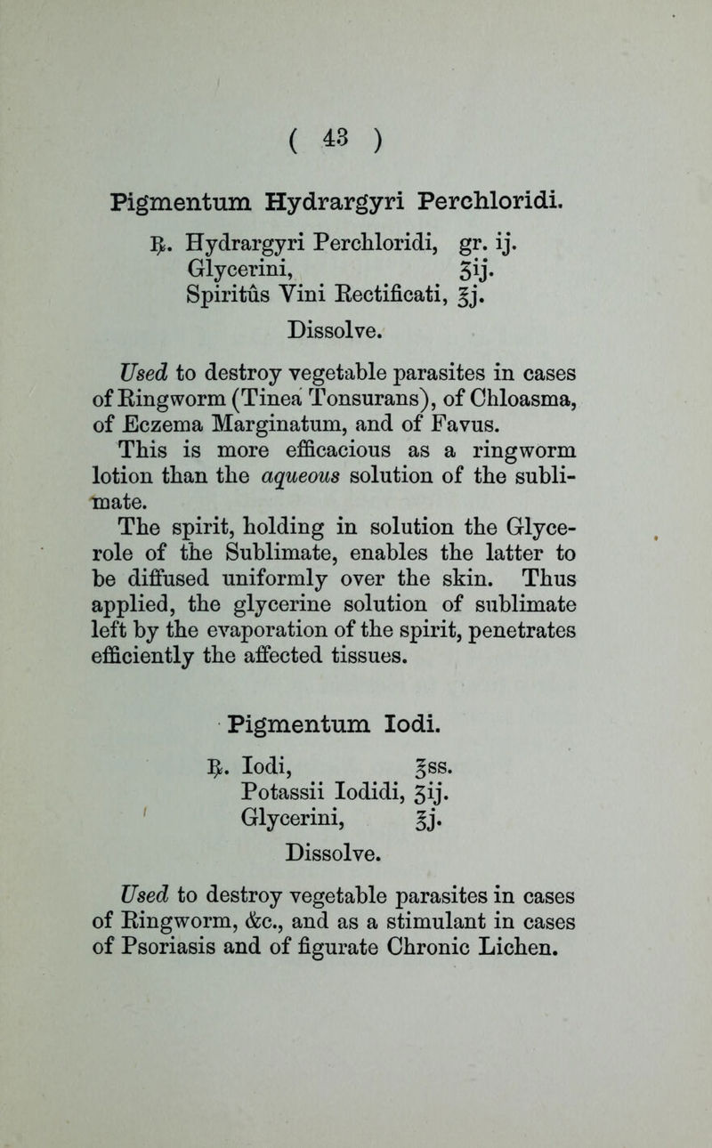 Pigmentum Hydrargyri Perchloridi. fy. Hydrargyri Perchloridi, gr. ij. Glycerini, 5ij. Spiritus Vini Eectificati, Jj. Dissolve. Used to destroy vegetable parasites in cases of King worm (Tinea Tonsurans), of Chloasma, of Eczema Marginatum, and of Favus. This is more efficacious as a ringworm lotion than the aqueous solution of the subli- mate. The spirit, holding in solution the Glyce- role of the Sublimate, enables the latter to be diffused uniformly over the skin. Thus applied, the glycerine solution of sublimate left by the evaporation of the spirit, penetrates efficiently the affected tissues. Pigmentum Iodi. IjL Iodi, gss. Potassii Iodidi, ^ij. Glycerini, gj. Dissolve. Used to destroy vegetable parasites in cases of King worm, &c, and as a stimulant in cases of Psoriasis and of figurate Chronic Lichen.