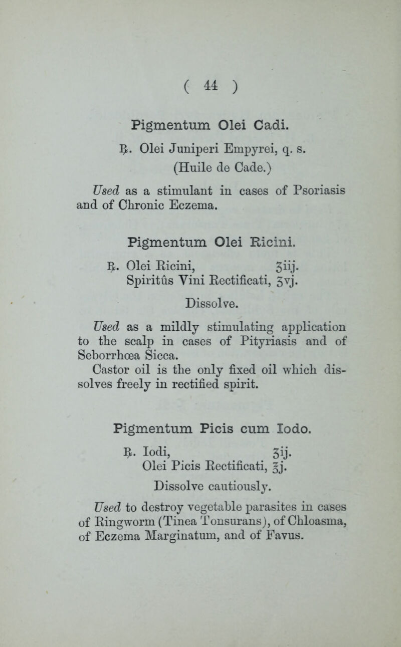 ( ^ ) Pigmentum Olei Cadi. 5- Olei Juniperi Enrpyrei, q. s. (Huile de Cade.) Used as a stimulant in cases of Psoriasis and of Chronic Eczema. Pigmentum Olei Ricini. R. Olei Ricini, ^iij. Spirit us Vini Kectificati, 5vj. Dissolve. Used as a mildly stimulating application to the scalp in cases of Pityriasis and of Seborrhoea Sicca. Castor oil is the only fixed oil which dis- solves freely in rectified spirit. Pigmentum Picis cum lodo. lodi, 3ij. Olei Picis Kectificati, gj. Dissolve cautiously. Used to destroy vegetable parasites in cases of Ringworm (Tinea Tonsurans), of Chloasma, of Eczema Marginatum, and of Favus.