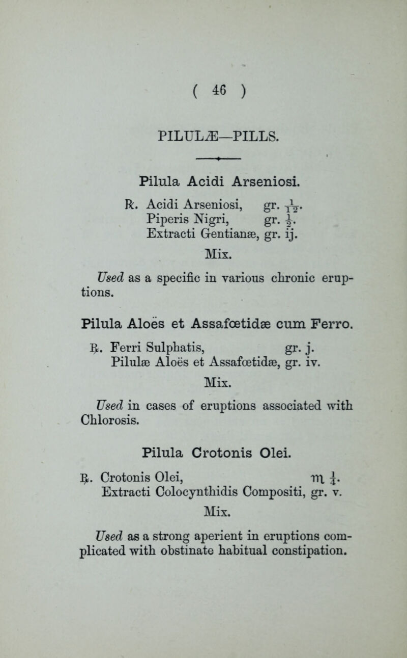 PILULE—PILLS. Pilula Acidi Arseniosi. R. Acidi Arseniosi, gr. y1^. Piperis Nigri, gr. ^. Extracti Gentianae, gr. ij. Mix. Used as a specific in various chronic erup- tions. Pilula Aloes et Assafoetidae cum Ferro. ^. Ferri Sulphatis, gr. j. Pilulae Aloes et Assafoetidae, gr. iv. Mix. Used in cases of eruptions associated with Chlorosis. Pilula Crotonis Olei. 5. Crotonis Olei, m. 3. Extracti Colocynthidis Compositi, gr. v. Mix. Used as a strong aperient in eruptions com- plicated with obstinate habitual constipation.