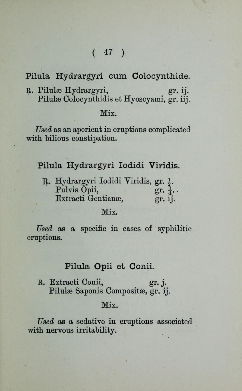 Pilula Hydrargyri cum Colocynthide. PilulaB Hydrargyri, gr. ij. PilulaB Colocynthidis et Hyoscyami, gr. iij. Mix. Used as an aperient in eruptions complicated with bilious constipation. Pilula Hydrargyri lodidi Viridis. fy. Hydrargyri lodidi Viridis, gr. Pulvis Opii, gr. \.. Extracti Gentianas, gr. ij. Mix. Used as a specific in cases of syphilitic eruptions. Pilula Opii et Conii. R. Extracti Conii, gr. j. PilulaB Saponis Composite, gr. ij. Mix. Used as a sedative in eruptions associated with nervous irritability.